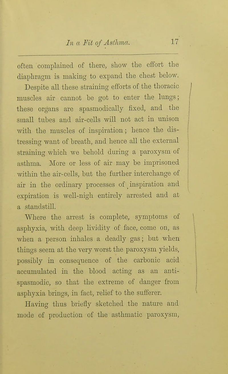 In a Fit of Asthma. often complained of tliere, sliow tlie effort the diaphragm is making to expand the chest below. Despite all these straining efforts of the thoracic mnscles air cannot be got to enter the lungs; these organs are spasmodically fixed, and the small tubes and air-cells will not act in unison with the muscles of inspiration; hence the dis- tressing want of breath, and hence all the external straining which we behold during a paroxysm of asthma. More or less of air may be imprisoned within the air-cells, but the fmother interchange of air in the ordinary processes of _ inspiration and expii-ation is well-nigh entirely arrested and at a standstill. Where the arrest is complete, symptoms of asphyxia, with deep lividity of face, come on, as when a person inhales a deadly gas; but when things seem at the very worst the paroxysm yields, possibly in consequence of the carbonic acid accumulated in the blood acting as an anti- spasmodic, so that the extreme of danger from asphyxia brings, in fact, relief to the sufferer. Having thus briefly sketched the nature and mode of production of the asthmatic paroxysm,