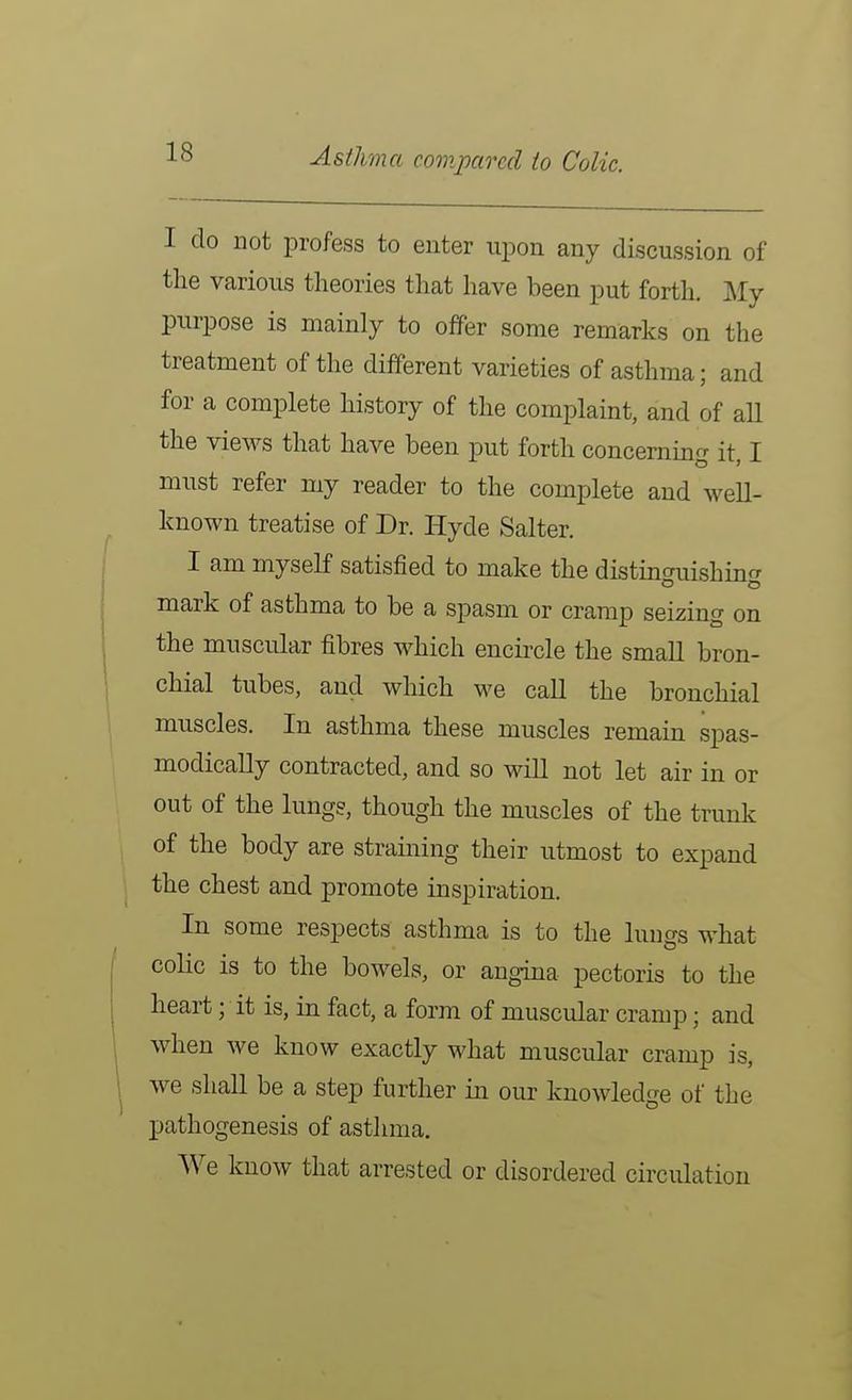 Asthma comim-ecl to Colic. I do not profess to enter upon any discussion of the various theories that have been put forth. J^Iy purpose is mainly to offer some remarks on the treatment of the different varieties of asthma; and for a complete history of the complaint, and of all the views that have been put forth concerninfr it T must refer my reader to the complete and well- known treatise of Dr. Hyde Salter. I am myself satisfied to make the distmo-uishin- mark of asthma to be a spasm or cramp seizing on the muscular fibres which encircle the small bron- chial tubes, and which w^e call the bronchial muscles. In asthma these muscles remain spas- modically contracted, and so will not let air in or out of the lungs, though the muscles of the trunk of the body are straining their utmost to expand the chest and promote inspiration. In some respects asthma is to the lungs what colic is to the bowels, or angina pectoris to the heart; it is, in fact, a form of muscular cramp; and when we know exactly what muscular cramp is, we shall be a step further in our knowledge of the pathogenesis of asthma. We know that arrested or disordered circulation