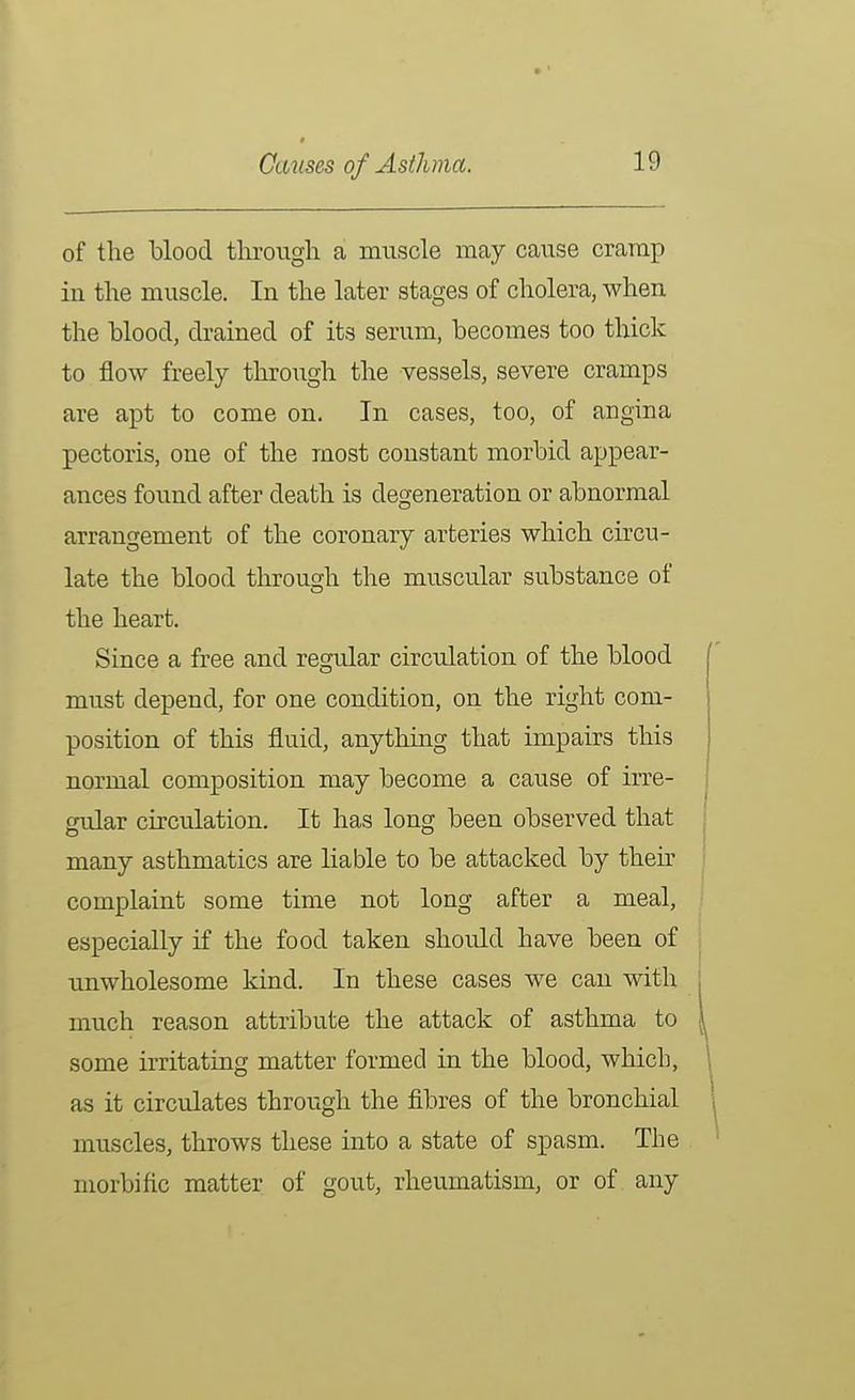 of the blood through a muscle may cause cramp in the muscle. In the later stages of cholera, when the blood, drained of its serum, becomes too thick to flow freely through the vessels, severe cramps are apt to come on. In cases, too, of angina pectoris, one of the most constant morbid appear- ances found after death is degeneration or abnormal arrangement of the coronary arteries which circu- late the blood through the muscular substance of the heart. Since a free and regular circulation of the blood must depend, for one condition, on the right com- position of this fluid, anything that impairs this normal composition may become a cause of irre- gular circulation. It has long been observed that many asthmatics are liable to be attacked by then' complaint some time not long after a meal, especially if the food taken should have been of unwholesome kind. In these cases we can with much reason attribute the attack of asthma to some irritating matter formed in the blood, which, as it circulates through the fibres of the bronchial muscles, throws these into a state of spasm. The morbific matter of gout, rheumatism, or of any