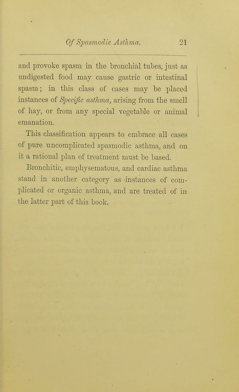 and provoke spasm in the bronchial tubes, just as undigested food may cause gastric or intestinal spasm; in this class of cases may be placed instances of Specific asthma, arising from the smell of hay, or from any special vegetable or animal emanation. This classification appears to embrace all cases of pure uncomplicated spasmodic asthma, and on it a rational plan of treatment must be based. Bronchitic, emphysematous, and cardiac asthma stand in another category as dnstances of com- plicated or organic asthma, and are treated of in the latter part of this book.