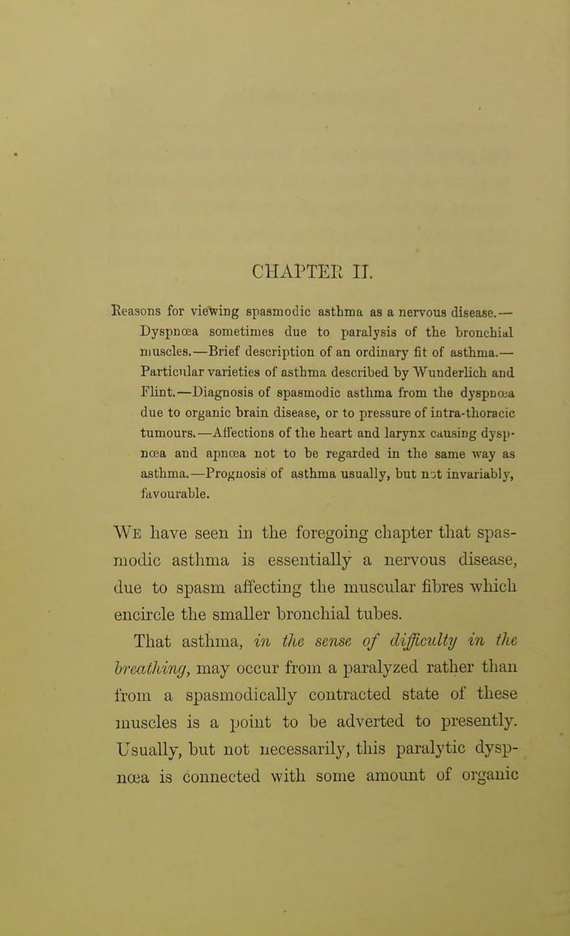 CHAPTER IT. Reasons for vieXving spasmodic asthma as a nervous disease.— Dyspnoea sometimes due to paralysis of the bronchial muscles.—Brief description of an ordinary fit of asthma.— Particular varieties of asthma described by Wunderlich and. Flint.—Diagnosis of spasmodic asthma from the dyspnoua due to organic brain disease, or to pressure of intra-thoracic tumours.—Affections of the heart and larynx causing dysp- noea and apncea not to be regarded in the same way as asthma.—Prognosis of asthma usually, but not invaiiably, favourable. We have seen in the foregoing chapter that spas- modic asthma is essentially a nervous disease, due to spasm affecting the muscular fibres which encircle the smaller bronchial tubes. That asthma, in the sense of difficulty in the breathing, may occur from a paralyzed rather than from a spasmodically contracted state of these muscles is a point to be adverted to presently. Usually, but not necessarily, this paralytic dysp- noea is connected with some amount of organic