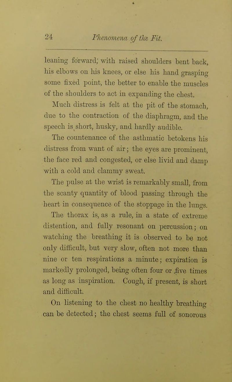leaning forward; with raised shoulders bent back, his elbows on his knees, or else his hand grasping some fixed point, the better to enable the muscles of the shoulders to act in expanding the chest. Much distress is felt at the pit of the stomach, due to the contraction of the diaphragm, and the speech is^ short, husky, and hardly audible. The countenance of the asthmatic betokens his distress from want of air; the eyes are prominent, the face red and congested, or else livid and damp with a cold and clammy sweat. The pulse at the wrist is remarkably small, from the scanty quantity of blood passing through the heart in consequence of the stoppage in the lungs. The thorax is, as a rule, in a state of extreme distention, and fully resonant on percussion; on watching the breathing it is observed to be not only difficult, but very slow, often not more than nine or ten respirations a minute; expiration is markedly prolonged, being often four or iive times as long as inspu^ation. Cough, if present, is short and difficult. On listening to the chest no healthy breathing can be detected; the chest seems full of sonorous