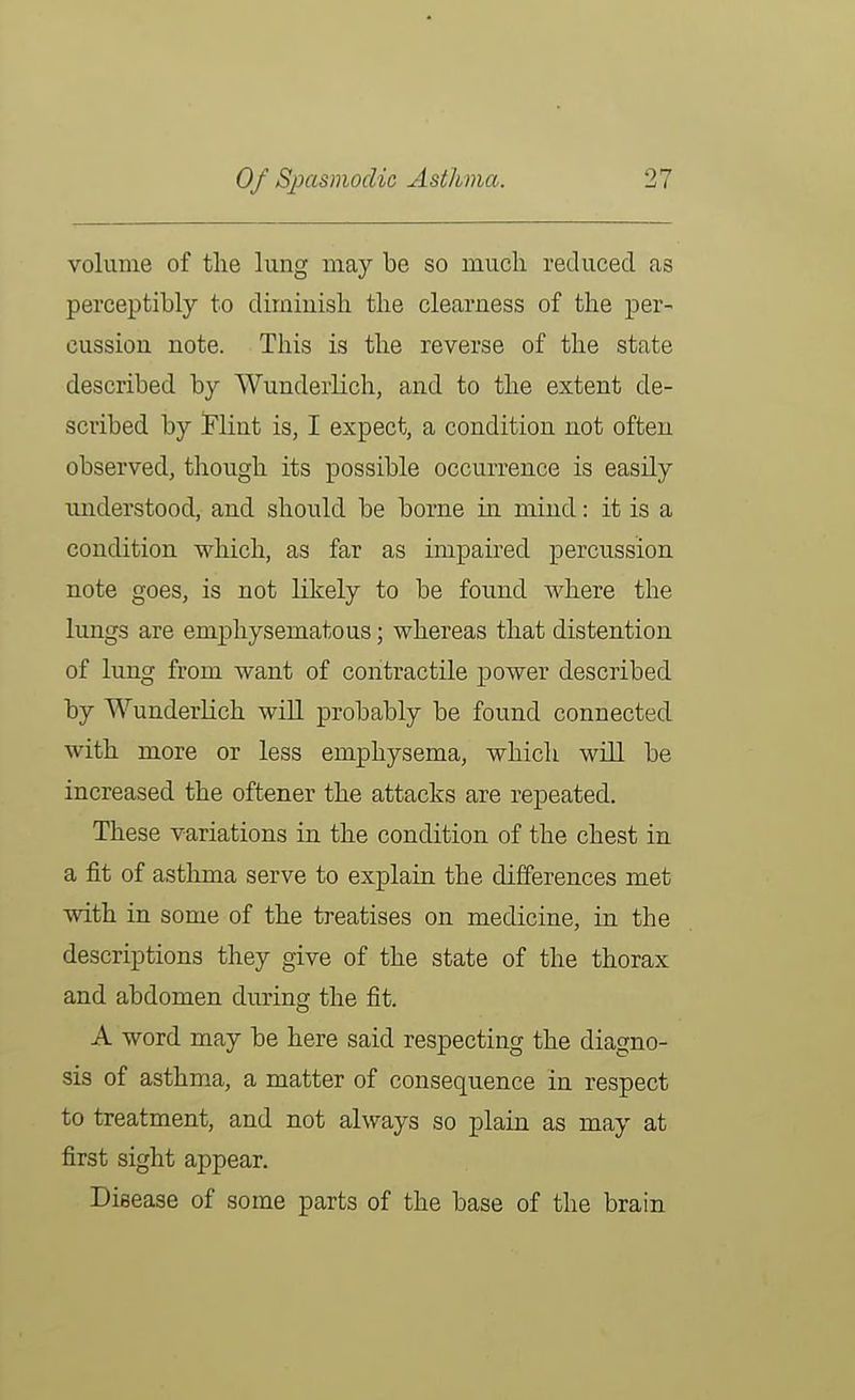 volume of the lung may be so much reduced as perceptibly to diminish the clearness of the per- cussion note. This is the reverse of the state described by Wunderlich, and to the extent de- scribed by Flint is, I expect, a condition not often observed, though its possible occurrence is easily understood, and should be borne in mind: it is a condition which, as far as impaired percussion note goes, is not likely to be found where the lungs are emphysematous; whereas that distention of lung from want of contractile power described by Wunderlich will probably be found connected with more or less emphysema, which will be increased the oftener the attacks are repeated. These variations in the condition of the chest in a fit of asthma serve to explain the differences met with in some of the treatises on medicine, in the descriptions they give of the state of the thorax and abdomen during the fit. A word may be here said respecting the diagno- sis of asthma, a matter of consequence in respect to treatment, and not always so plain as may at first sight appear. Disease of some parts of the base of the brain