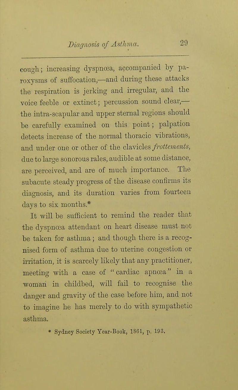 cough; increasiug dyspncea, accompanied by pa- roxysms of suffocation,—and during these attacks the respiration is jerking and irregular, and the voice feeble or extinct; percussion soimd clear,— the intra-scapular and upper sternal regions should be carefully examined on this point; palpation detects increase of the normal thoracic vibrations, and under one or other of the clavicles frottevients, due to large sonorous rales, audible at some distance, are perceived, and are of much importance. The subacute steady progTess of the disease confirms its diagnosis, and its duration varies from fourteen days to six months* It will be sufficient to remind the reader that the dyspnoea attendant on heart disease must not be taken for asthma; and though there is a recog- nised form of asthma due to uterine congestion or irritation, it is scarcely likely that any practitioner, meeting with a case of  cardiac apnoea in a woman in childbed, will fail to recognise the danger and gravity of the case before him, and not to imagine he has merely to do with sympathetic asthma, * Sydney Society Year-Book, 1S61, p. 193.