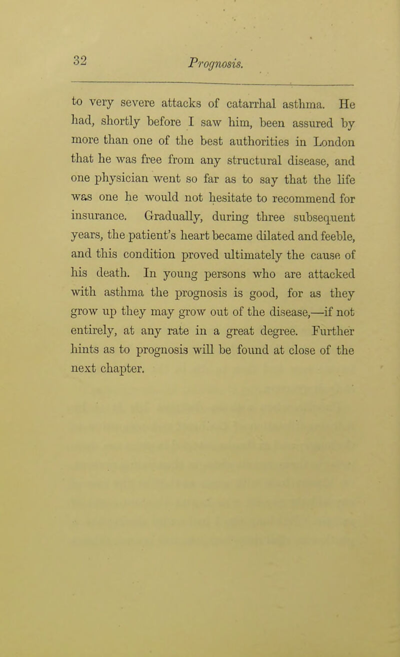 to very severe attacks of catarrhal asthma. He had, shortly before I saw him, been assured by more than one of the best authorities in London that he was free from any structural disease, and one physician went so far as to say that the life was one he would not hesitate to recommend for insurance. Gradually, during three subsequent years, the patient's heart became dilated and feeble, and this condition proved ultimately the cause of his death. In young persons who are attacked with asthma the prognosis is good, for as they grow up they may grow out of the disease,—if not entirely, at any rate in a great degree. Further hints as to prognosis will be found at close of the next chapter.
