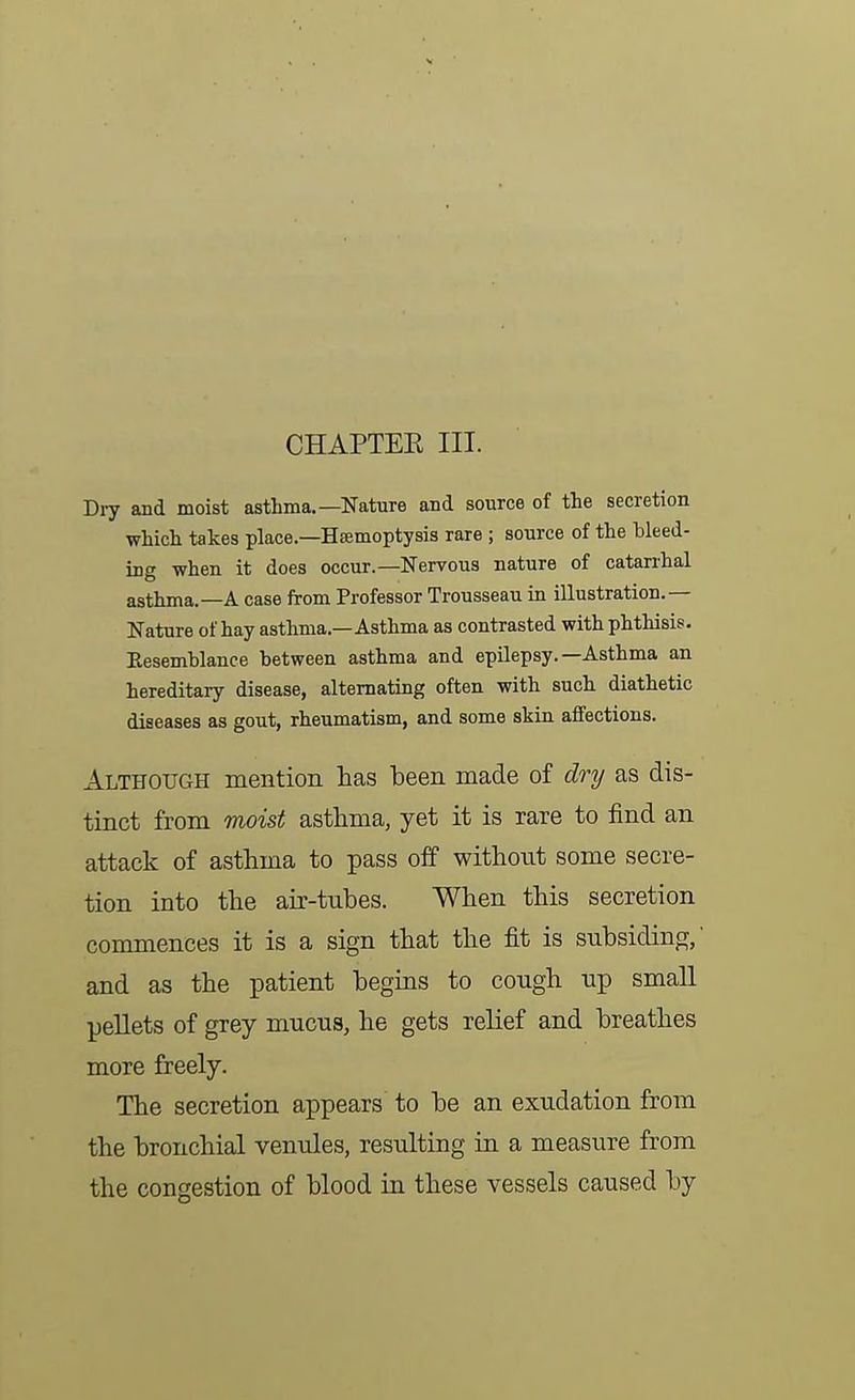 CHAPTEE III. D17 and moist asthma.—Nature and source of the secretion which takes place.—Hsemoptysis rare ; source of the bleed- ing when it does occur.—Nervous nature of catarrhal asthma.—A case from Professor Trousseau in illustration.— Nature of hay asthma.—Asthma as contrasted with phthisis. Eesemblance between asthma and epilepsy.—Asthma an hereditary disease, alternating often with such diathetic diseases as gout, rheumatism, and some skin affections. Although mention has been made of dry as dis- tinct from moist asthma, yet it is rare to find an attack of asthma to pass off withoiit some secre- tion into the air-tubes. When this secretion commences it is a sign that the fit is subsiding,' and as the patient begins to cough up small pellets of grey mucua, he gets relief and breathes more freely. The secretion appears to be an exudation from the bronchial venules, resulting in a measure from the congestion of blood in these vessels caused by