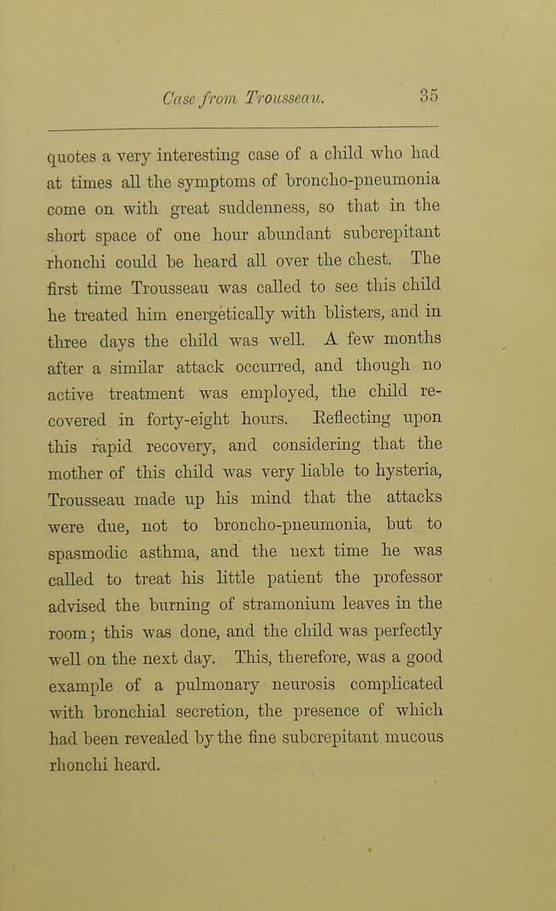 Case from Trousseaic. quotes a very interesting case of a child who had at times all the symptoms of broncho-pneumonia come on with great suddenness, so that in the short space of one hour abundant subcrepitant rhonchi could be heard all over the chest. The first time Trousseau was called to see this child he treated him energetically with blisters, and in three days the child was well. A few months after a similar attack occurred, and though no active treatment was employed, the child re- covered in forty-eight hours. Eeflecting upon this rapid recovery, and considering that the mother of this child was very liable to hysteria. Trousseau made up his mind that the attacks were due, not to broncho-pneumonia, but to spasmodic asthma, and the next time he was called to treat his little patient the professor advised the burning of stramonium leaves in the room; this was done, and the child was perfectly well on the next day. This, therefore, was a good example of a pulmonary neurosis complicated with bronchial secretion, the presence of which had been revealed by the fine subcrepitant mucous rhonchi heard.