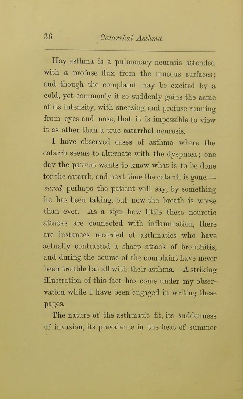 Hay asthma is a pulmonary neurosis attended with a profuse flux from the mucous surfaces; and though the complaint may be excited by a cold, yet commonly it so suddenly gains the acme of its intensity, with sneezing and profuse running from eyes and nose, that it is impossible to view it as other than a true catarrhal neurosis. I have observed cases of asthma where the catarrh seems to alternate with the dyspnoea; one day the patient wants to know what is to be done for the catarrh, and next time the catarrh is gone,— cured, perhaps the patient will say, by something he has been taking, but now the breath is worse than ever. As a sign how little these neurotic attacks are connected with inflammation, there are instances recorded of asthmatics who have actually contracted a sharp attack of bronchitis, and during the course of the complaint have never been troubled at all with their asthma. A striking illustration of this fact has come under my obser- vation while I have been engaged in writing these pages. The nature of the asthmatic fit, its suddenness of invasion, its prevalence in the heat of summer