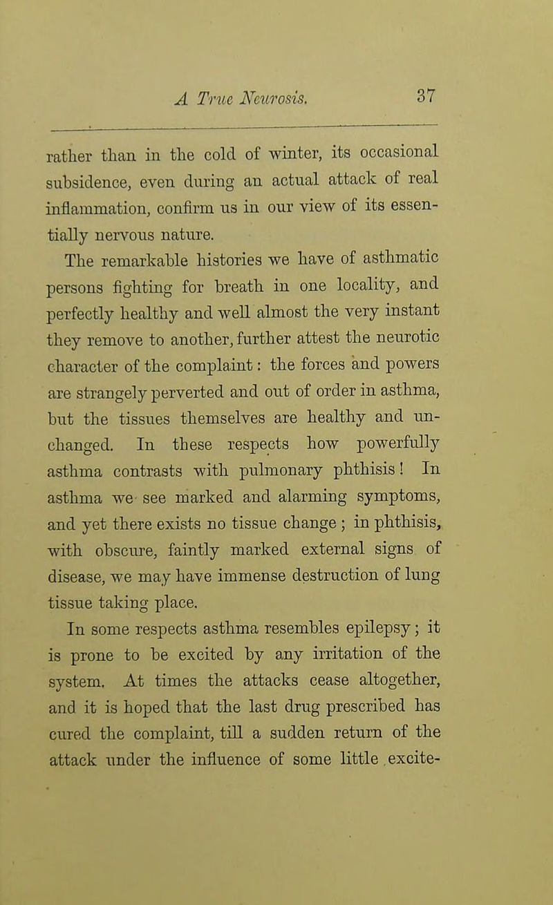 rather than in the cold of winter, its occasional subsidence, even during an actual attack of real inflammation, confirm us in our view of its essen- tially nervous nature. The remarkable histories we have of asthmatic persons fighting for breath in one locality, and perfectly healthy and well almost the very instant they remove to another, further attest the neurotic character of the complaint: the forces and powers are strangely perverted and out of order in asthma, but the tissues themselves are healthy and un- changed. In these respects how powerfully asthma contrasts with pulmonary phthisis! In asthma we see marked and alarming symptoms, and yet there exists no tissue change ; in phthisis, with obsctire, faintly marked external signs of disease, we may have immense destruction of lung tissue taking place. In some respects asthma resembles epilepsy; it is prone to be excited by any irritation of the system. At times the attacks cease altogether, and it is hoped that the last drug prescribed has cured the complaint, tiU a sudden return of the attack under the influence of some little excite-