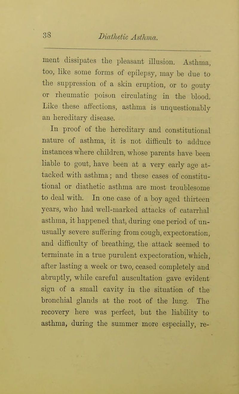 Diathetic Asthma. ment dissipates the pleasant illusion. Asthma, too, like some forms of epilepsy, may be due to the suppression of a skin eruption, or to gouty or rheumatic poison circulating in the blood. Like these affections, asthma is unquestionably an hereditary disease. In proof of the hereditary and constitutional nature of asthma, it is not difficult to adduce instances where children, whose parents have been liable to gout, have been at a very early age at- tacked with asthma; and these cases of constitu- tional or diathetic asthma are most troublesome to deal with. In one case of a boy aged thirteen years, who had well-marked attacks of catarrhal asthma, it happened that, during one period of un- usually severe suffering from cough, expectoration, and difficulty of breathing, the attack seemed to terminate in a true purulent expectoration, which, after lasting a week or two, ceased completely and abruptly, while careful auscultation gave evident sign of a small cavity in the situation of the bronchial glands at the root of the lung. The recovery here was perfect, but the liability to asthma, during the summer more especially, re-