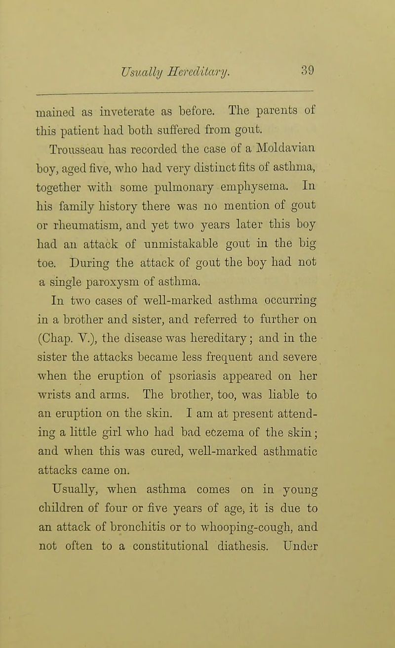 Usually Hereditary. mained as inveterate as before. The parents of this patient had both suffered from gout. Trousseau has recorded the case of a Moldavian boy, aged five, who had very distinct fits of asthma, together with some pulmonary emphysema. In his family history there was no mention of gout or rheumatism, and yet two years later this boy had an attack of unmistakable gout in the big toe. During the attack of gout the boy had not a single paroxysm of asthma. In two cases of well-marked asthma occurring in a brother and sister, and referred to further on (Chap, v.), the disease was hereditary; and in the sister the attacks became less frequent and severe when the eruption of psoriasis appeared on her wrists and arms. The brother, too, was liable to an eruption on the skin. I am at present attend- ing a little girl who had bad eczema of the skin; and when this was cured, weU-marked asthmatic attacks came on. Usually, when asthma comes on in young children of four or five years of age, it is due to an attack of bronchitis or to whooping-cough, and not often to a constitutional diathesis. Under