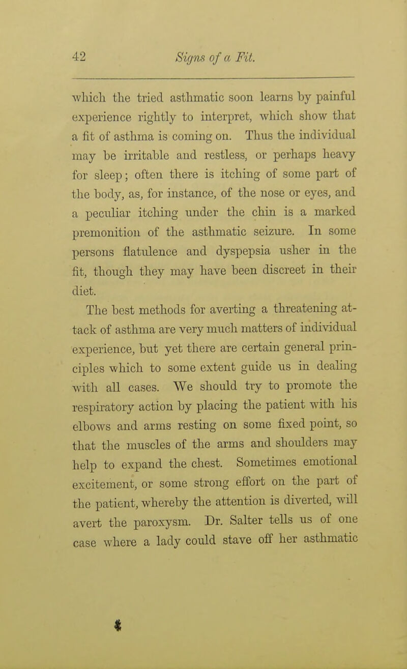 wliicli the tried asthmatic soon learns by painful experience rightly to interpret, which show that a fit of asthma is coming on. Thus the individual may be irritable and restless, or perhaps heavy for sleep; often there is itching of some part of the body, as, for instance, of the nose or eyes, and a peculiar itching under the chin is a marked premonition of the asthmatic seiziu'e. In some persons flatulence and dyspepsia usher in the fit, though they may have been discreet in their diet. The best methods for averting a threatening at- tack of asthma are very much matters of individual experience, but yet there are certain general prin- ciples which to some extent guide us in dealing with all cases. We should try to promote the respiratory action by placing the patient with his elbows and arms resting on some fixed point, so that the muscles of the arms and shoulders may help to expand the chest. Sometimes emotional excitement, or some strong effort on the part of the patient, whereby the attention is diverted, will avert the paroxysm. Dr. Salter tells us of one case where a lady could stave off her asthmatic I