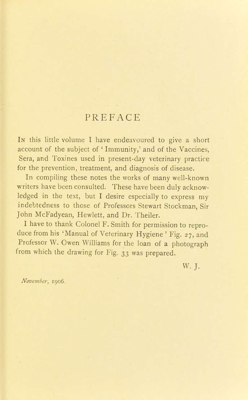 PREFACE In this little volume I have endeavoured to give a short account of the subject of ' Immunity,' and of the Vaccines, Sera, and Toxines used in present-day veterinary practice for the prevention, treatment, and diagnosis of disease. In compiling these notes the works of many well-known writers have been consulted. These have been duly acknow- ledged in the text, but I desire especially to express my indebtedness to those of Professors Stewart Stockman, Sir John McFadyean, Hewlett, and Dr. Theiler. I have to thank Colonel F. Smith for permission to repro- duce from his 'Manual of Veterinary Hygiene ' Fig. 27, and Professor W. Owen Williams for the loan of a photograph from which the drawing for P'ig. 33 was prepared. W. J. November, 1906.