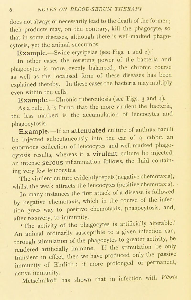 does not always or necessarily lead to the death of the former; their products may, on the contrary, kill the phagocyte, so that in some diseases, although there is well-marked phago- cytosis, yet the animal succumbs. Example.—Swine erysipelas (see Figs, i and 2).' In other cases the resisting power of the bacteria and phagocytes is more evenly balanced; the chronic course as well as the localised form of these diseases has been explained thereby. In these cases the bacteria may multiply even within the cells. Example.—Chronic tuberculosis (see Figs. 3 and 4). As a rule, it is found that the more virulent the bacteria, the less marked is the accumulation of leucocytes and phagocytosis. Example.—If an attenuated culture of anthrax bacilli be injected subcutaneously into the ear of a rabbit, an enormous collection of leucocytes and well-marked phago- cytosis results, whereas if a virulent culture be injected, an intense serous inflammation follows, the fluid contain- ing very few leucocytes. The virulent culture evidently repels (negative chemotaxis), whilst the weak attracts the leucocytes (positive chemotaxis). In many instances the first attack of a disease is followed by negative chemotaxis, which in the course of the infec- tion gives way to positive chemotaxis, phagocytosis, and, after recovery, to immunity. ^ 'The activity of the phagocytes is artificially alterable. An animal ordinarily susceptible to a given infection can, through stimulation of the phagocytes to greater activity, be rendered artificially immune. If the stimulation be only transient in effect, then we have produced only the passive immunity of Ehrlich ; if more prolonged or permanent, active immunity. . Metschnikoff has shown that in infection with Vtdrio