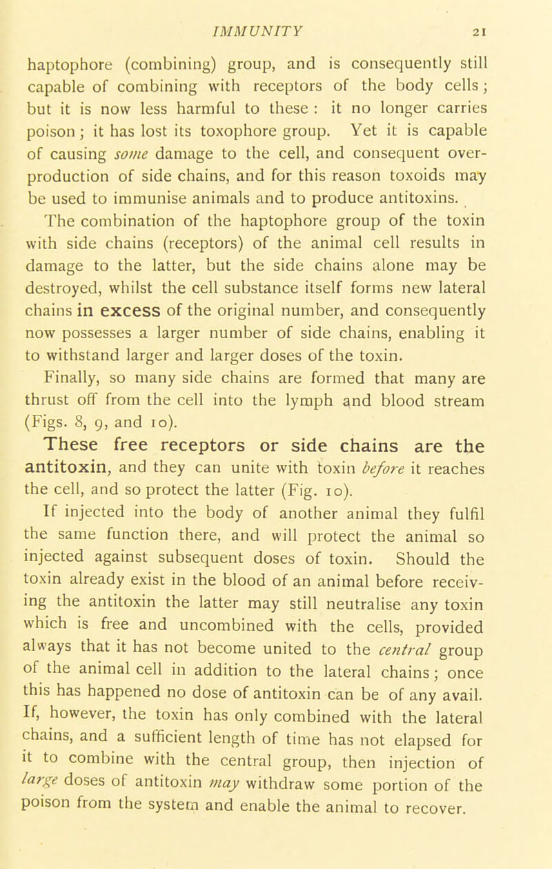 haptophore (combining) group, and is consequently still capable of combining with receptors of the body cells; but it is now less harmful to these : it no longer carries poison; it has lost its toxophore group. Yet it is capable of causing some damage to the cell, and consequent over- production of side chains, and for this reason toxoids may be used to immunise animals and to produce antitoxins. The combination of the haptophore group of the toxin with side chains (receptors) of the animal cell results in damage to the latter, but the side chains alone may be destroyed, whilst the cell substance itself forms new lateral chains in excess of the original number, and consequently now possesses a larger number of side chains, enabling it to withstand larger and larger doses of the toxin. Finally, so many side chains are formed that many are thrust off from the cell into the lymph and blood stream (Figs. 8, 9, and lo). These free receptors or side chains are the antitoxin, and they can unite with toxin before it reaches the cell, and so protect the latter (Fig. lo). If injected into the body of another animal they fulfil the same function there, and will protect the animal so injected against subsequent doses of toxin. Should the toxin already exist in the blood of an animal before receiv- ing the antitoxin the latter may still neutralise any toxin which is free and uncombined with the cells, provided always that it has not become united to the central group of the animal cell in addition to the lateral chains; once this has happened no dose of antitoxin can be of any avail. If, however, the toxin has only combined with the lateral chains, and a sufficient length of time has not elapsed for it to combine with the central group, then injection of large doses of antitoxin may withdraw some portion of the poison from the system and enable the animal to recover.