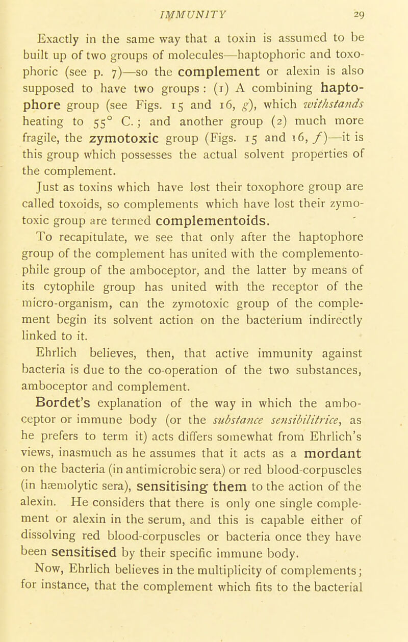 Exactly in the same way that a toxin is assumed to be built up of two groups of molecules—haptophoric and toxo- phoric (see p. 7)—so the complement or alexin is also supposed to have two groups : (i) A combining hapto- phore group (see Figs. 15 and 16, g), which ivithstands heating to 55° C. ; and another group (2) much more fragile, the zymotoxic group (Figs. 15 and 16,/)—it is this group which possesses the actual solvent properties of the complement. Just as toxins which have lost their toxophore group are called toxoids, so complements which have lost their zymo- toxic group are termed complementoids. To recapitulate, we see that only after the haptophore group of the complement has united with the complemento- phile group of the amboceptor, and the latter by means of its cytophile group has united with the receptor of the micro-organism, can the zymotoxic group of the comple- ment begin its solvent action on the bacterium indirectly linked to it. Ehrlich believes, then, that active immunity against bacteria is due to the co-operation of the two substances, amboceptor and complement. Bordet's explanation of the way in which the ambo- ceptor or immune body (or the substa7ice sensihilitrice, as he prefers to term it) acts differs somewhat from Ehrlich's views, inasmuch as he assumes that it acts as a mordant on the bacteria (in antimicrobic sera) or red blood-corpuscles (in hsemolytic sera), sensitising them to the action of the alexin. He considers that there is only one single comple- ment or alexin in the serum, and this is capable either of dissolving red blood-corpuscles or bacteria once they have been sensitised by their specific immune body. Now, Ehrlich believes in the multiplicity of complements; for instance, that the complement which fits to the bacterial