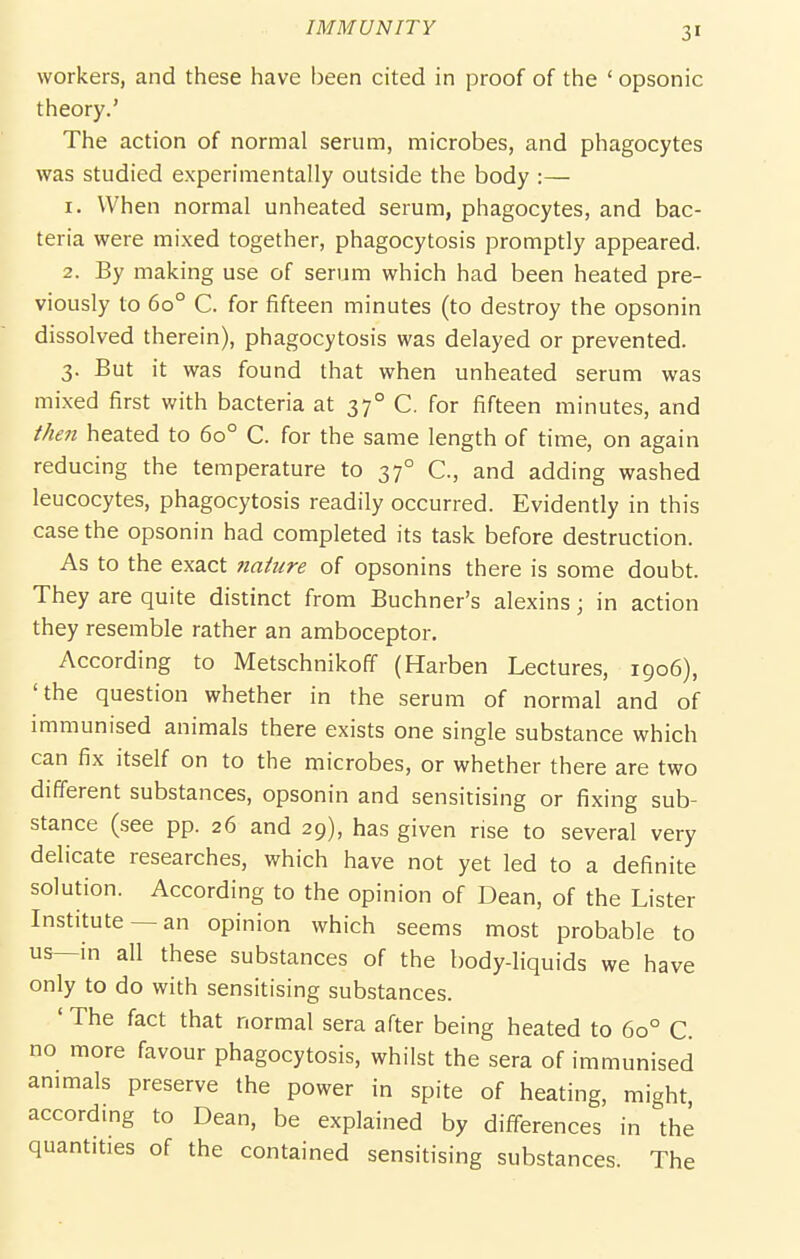 workers, and these have been cited in proof of the ' opsonic theory.' The action of normal serum, microbes, and phagocytes was studied experimentally outside the body :— 1. When normal unhealed serum, phagocytes, and bac- teria were mixed together, phagocytosis promptly appeared. 2. By making use of serum which had been heated pre- viously to 60° C. for fifteen minutes (to destroy the opsonin dissolved therein), phagocytosis was delayed or prevented. 3. But it was found that when unheated serum was mixed first with bacteria at 37° C. for fifteen minutes, and then heated to 60° C. for the same length of time, on again reducing the temperature to 37° C, and adding washed leucocytes, phagocytosis readily occurred. Evidently in this case the opsonin had completed its task before destruction. As to the exact 7iaiure of opsonins there is some doubt. They are quite distinct from Buchner's alexins; in action they resemble rather an amboceptor. According to Metschnikoff (Harben Lectures, 1906), 'the question whether in the serum of normal and of immunised animals there exists one single substance which can fix itself on to the microbes, or whether there are two different substances, opsonin and sensitising or fixing sub- stance (see pp. 26 and 29), has given rise to several very delicate researches, which have not yet led to a definite solution. According to the opinion of Dean, of the Lister Institute —an opinion which seems most probable to us—in all these substances of the body-liquids we have only to do with sensitising substances. ' The fact that normal sera after being heated to 60° C. no more favour phagocytosis, whilst the sera of immunised animals preserve the power in spite of heating, might, according to Dean, be explained by differences in the quantities of the contained sensitising substances. The