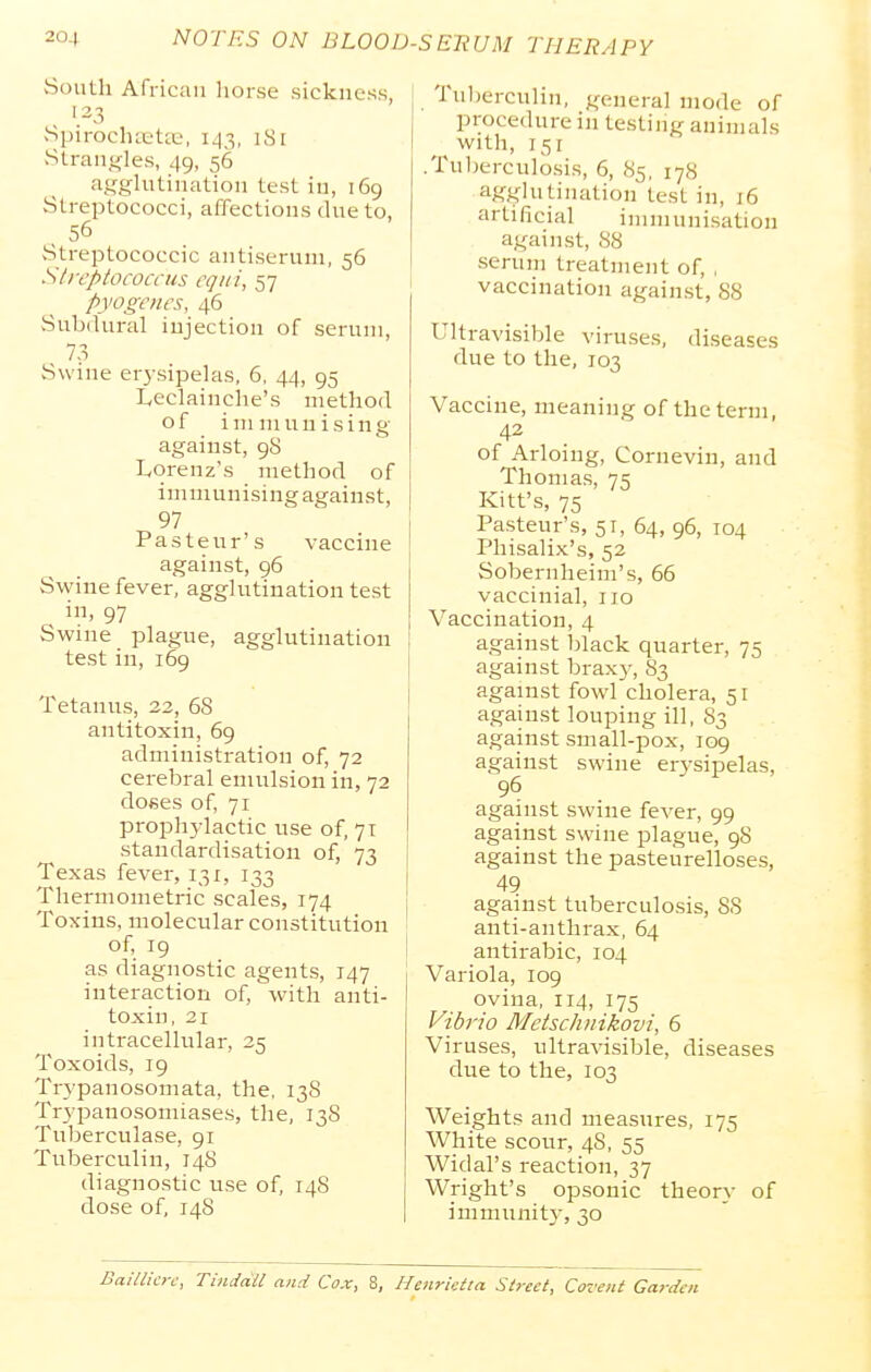 South African horse sickness, 123 Spirocha'tte, 1^3, iSi vStrangles, 49, 56 asghitination test in, 169 Streptococci, affections due to, , 56 -Streptococcic antiserum, 56 Streptococcus cqiii, 57 pyogenes, 46 vSubdural injection of serum, 7-3 Swine erysipelas, 6, 44, 95 teclainche's method of im niuuising against, 98 IvOrenz's method of immunisingagainst, 97 Pasteur's vaccine against, 96 Swine fever, agglutination test in, 97 Swme plague, agglutination test in, 169 Tetanus, 22, 68 antitoxin, 69 administration of, 72 cerebral emulsion in, 72 doses of, 71 proph}iactic use of, 71 standardisation of, 73 Texas fever, 131, 133 Thermometric scales, 174 Toxins, molecular constitution of, 19 as diagnostic agents, 147 interaction of, with anti- toxin, 21 intracellular, 25 Toxoids, 19 Trypanosomata, the, 138 Trypanosomiases, the, 138 Tuberculase, 91 Tuberculin, 14S diagnostic use of, 148 dose of, 148 Tul)ercuHn, j^eneral mode of procedure in testing animals with, 151 .Tuberculosis, 6, 85, 178 agglutination test in, 16 artificial immunisation against, 88 serum treatment of, , vaccination against, 88 Ultravisible viruses, due to the, 103 diseases Vaccine, meaning of the term, 42 of Arloing, Cornevin, and Thomas, 75 Kitt's, 75 Pasteur's, 51, 64, 96, 104 Phisalix's, 52 Sobernheim's, 66 vaccinial, 110 Vaccination, 4 against Ijlack quarter, 75 against brax)', 83 against fowl cholera, 51 against louping ill, S3 against small-pox, 109 against swine erysipelas, 96 against swine fever, 99 against swine plague, 98 against the pasteurelloses, 49 against tuberculosis, 88 anti-anthrax, 64 antirabic, 104 Variola, 109 ovina, 114, 175 Vibrio Metschiiikovi, 6 Viruses, ultravisible, diseases due to the, 103 Weights and measures, 175 White scour, 48, 55 Widal's reaction, 37 Wright's opsonic theory of immunitj, 30 Baillicre, Tinddil and Cox, 8, Henrietta Street, Covent Garden