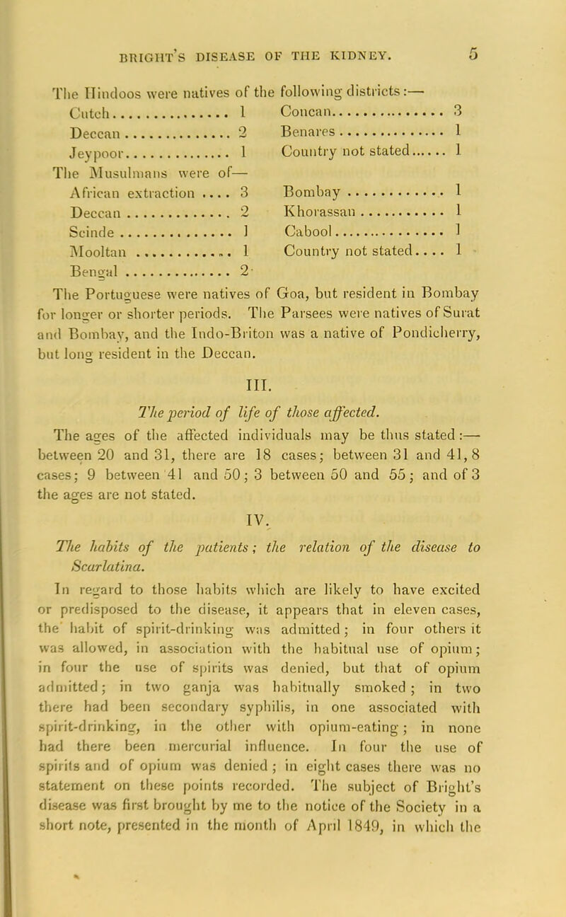 The Hindoos were natives of the following districts:— Cuteh 1 Concan 3 Deccan 2 Benares 1 Jeypoor 1 Country not stated 1 The Musulmans were of— African extraction .... 3 Bombay 1 Deccan 2 Khorassan 1 Scinde 1 Cabool 1 Mooltan 1 Country not stated.... 1 Bengal 2- The Portuguese were natives of Goa, but resident in Bombay for longer or shorter periods. The Parsees were natives of Surat and Bombay, and the Indo-Briton was a native of Pondieherry, but lon° resident in the Deccan. III. The period of life of those affected. The a°;es of the affected individuals may be thus stated :— between 20 and 31, there are 18 cases; between 31 and 41,8 cases; 9 between 41 and 50; 3 between 50 and 55; and of 3 the ages are not stated. IV. The habits of the patients; the relation of the disease to Scarlatina. In regard to those habits which are likely to have excited or predisposed to the disease, it appears that in eleven cases, the habit of spirit-drinking was admitted; in four others it was allowed, in association with the habitual use of opium; in four the use of spirits was denied, but that of opium admitted; in two ganja was habitually smoked; in two there had been secondary syphilis, in one associated with Bpii it-drinking, in the other with opium-eating; in none had there been mercurial influence. In four the use of spirits and of opium was denied ; in eight cases there was no statement on these points recorded. The subject of Bri»ht's disease was first brought by me to the notice of the Society in a short note, presented in the month of April 1849, in which the