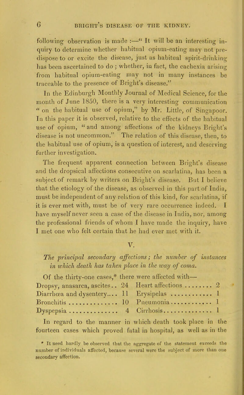 following observation is made :—u It will be an interesting in- quiry to determine whether habitual opium-eating may not pre- dispose to or excite the disease, just as habitual spirit-drinking has been ascertained to do ; whether, in fact, the cachexia arising from habitual opium-eating may not in many instances be traceable to the presence of Blight's disease. In the Edinburgh Monthly Journal of Medical Science, for the month of June 1850, there is a very interesting communication  on the habitual use of opium, by Mr. Little, of Sinsapoor. In this paper it is observed, relative to the effects of the habitual use of opium, and among affections of the kidneys Bright's disease is not uncommon. The relation of this disease, then, to the habitual use of opium, is a question of interest, and deserving further investigation. The frequent apparent connection between Blight's disease and the dropsical affections consecutive on scarlatina, has been a subject of remark by writers on Bright's disease. But I believe that the etiology of the disease, as observed in this part of India, must be independent of any relation of this kind, for scarlatina, if it is ever met with, must be of very rare occurrence indeed. I have myself never seen a case of the disease in India, nor, among the professional friends of whom I have made the inquiry, have I met one who felt certain that he had ever met with it. V. The principal secondary affections; the number of instances in which death has taken place in the ivay of coma. Of the thirty-one cases,* there were affected with— Dropsy, anasarca, ascites.. 24 Heart affections 2 Diarrhoea and dysentery.... 11 Erysipelas 1 Bronchitis 10 Pneumonia 1 Dyspepsia 4 Cirrhosis 1 In regard to the manner in which death took place in the fourteen cases which proved fatal in hospital, as well as in the * It need hardly be observed that the aggregate of the statement exceeds the number of individuals affected, because several were the subject of more than one secondary affection.