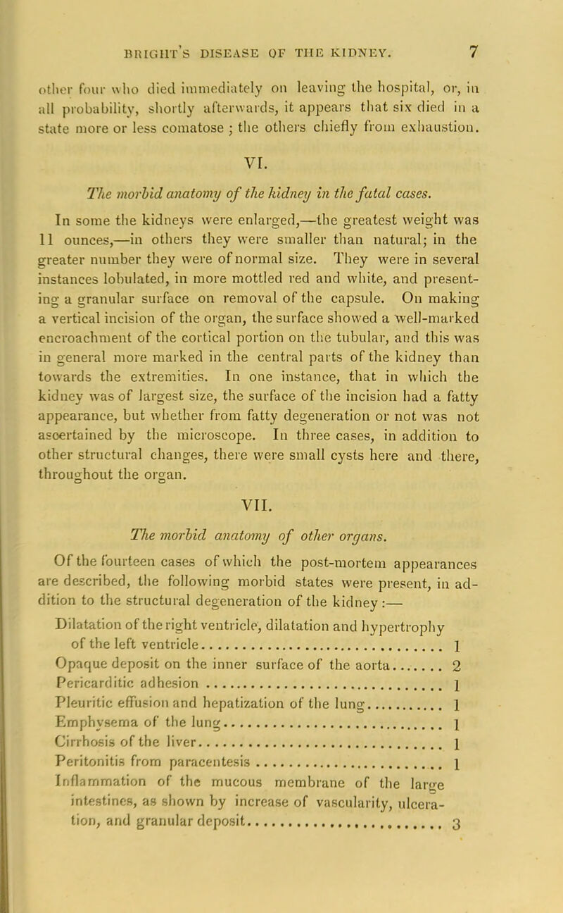 other foul who died immediately on leaving the hospital, or, in all probability, shortly afterwards, it appears that six died in a state more or less comatose ; the others chiefly from exhaustion. VI. The morbid anatomy of the hidney in the fatal cases. In some the kidneys were enlarged,—the greatest weight was 11 ounces,—in others they were smaller than natural; in the greater number they were of normal size. They were in several instances lobulated, in more mottled red and white, and present- ing a granular surface on removal of the capsule. On making a vertical incision of the organ, the surface showed a well-marked encroachment of the cortical portion on the tubular, and this was in general more marked in the central parts of the kidney than towards the extremities. In one instance, that in which the kidney was of largest size, the surface of the incision had a fatty appearance, but whether from fatty degeneration or not was not ascertained by the microscope. In three cases, in addition to other structural changes, there were small cysts here and there, throughout the organ. VII. The morbid anatomy of other organs. Of the fourteen cases of which the post-mortem appearances are described, the following morbid states were present, in ad- dition to the structural degeneration of the kidney :— Dilatation of the right ventricle, dilatation and hypertrophy of the left ventricle 1 Opaque deposit on the inner surface of the aorta 2 Pericarditic adhesion 1 Pleuritic effusion and hepatization of the lung 1 Emphysema of the lung 1 Cirrhosis of the liver \ Peritonitis from paracentesis \ Inflammation of the mucous membrane of the lar^e intestines, as shown by increase of vascularity, ulcera- tion, and granular deposit 3