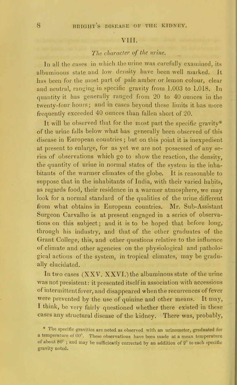 VIII. The character of the urine. In all the cases in which the urine was carefully examined, its albuminous state and low density have been well marked. It has been for the most part of pale amber or lemon colour, clear and neutral, ranging in specific gravity from 1.003 to 1.018. In quantity it has generally ranged from 20 to 40 ounces in the twenty-four hours; and in cases beyond these limits it has more frequently exceeded 40 ounces than fallen short of 20. It will be observed that for the most part the specific gravity* of the urine falls below what has generally been observed of this disease in European countries; but on this point it is inexpedient at present to enlarge, for as yet we are not possessed of any se- ries of observations which go to show the reaction, the density, the quantity of urine in normal states of the system in the inha- bitants of the warmer climates of the globe. It is reasonable to suppose that in the inhabitants of India, with their varied habits, as regards food, their residence in a warmer atmosphere, we may look for a normal standard of the qualities of the urine different from what obtains in European countries. Mr. Sub-Assistant Surgeon Carvalho is at present engaged in a series of observa- tions on this subject; and it is to be hoped that before long, through his industry, and that of the other graduates of the Grant College, this, and other questions relative to the influence of climate and other agencies on the physiological and patholo- gical actions of the system, in tropical climates, may be gradu- ally elucidated. In two cases (XXV. XXVI.) the albuminous state of the urine was not presistent: it presented itself in association with accessions of intermittent fever, and disappeared when the recurrences of fever were prevented by the use of quinine and other means. It may, I think, be very fairly questioned whether there existed in these cases any structural disease of the kidney. There was, probably, * The specific gravities are noted as observed with an urinometer, graduated for a temperature of G0°. These observations have been made at a mean temperature of about 80° ; and may be sufficiently corrected by an addition of 2° to each specific gravity noted.