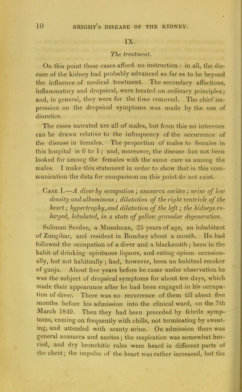 IX. The treatment. On this point these cases afford no instruction : in all, the dis- ease of the kidney had probably advanced so far as to be beyond the influence of medical treatment. The secondary affections, inflammatory and dropsical, were treated on ordinary principles; and, in general, they were for the time removed. The chief im- pression on the dropsical symptoms was made by the use of diuretics. The cases narrated are all of males, but from this no inference can be drawn relative to the infrequency of the occurrence of the disease in females. The proportion of males to females in this hospital is 6 to 1 ; and, moreover, the disease has not been looked for among the females with the same care as among the males. I make this statement in order to show that in this com- munication the data for comparison on this point do not exist. Case I.—A diver by occupation; anasarca ascites; urine of low density and albuminous ; dilatation of the right ventricle of the heart; hypertrophy,and dilatation of the left; the kidneys en- larged, lobulated, in a state of yellow granular degeneration. Suliman Seedee, a Musulman, 25 years of age, an inhabitant of Zungibar, and resident in Bombay about a month. He had followed the occupation of a diver and a blacksmith \ been in the habit of drinking spirituous liquors, and eating opium occasion- ally, but not habitually ; had, however, been an habitual smoker of ganja. About five years before he came under observation he was the subject of dropsical symptoms for about ten days, which made their appearance after he had been engaged in his occupa- tion of diver. There was no recurrence of them till about five months before his admission into the clinical ward, on the 7th March 1849. Then they had been preceded by febrile symp- toms, coming on frequently with chills, not terminating by sweat- ing, and attended with scanty urine. On admission there was general anasarca and ascites; the respiration was somewhat hur- ried, and dry bronchitic rales were heard in different parts of the chest; the impulse of the heart was rather increased, but the