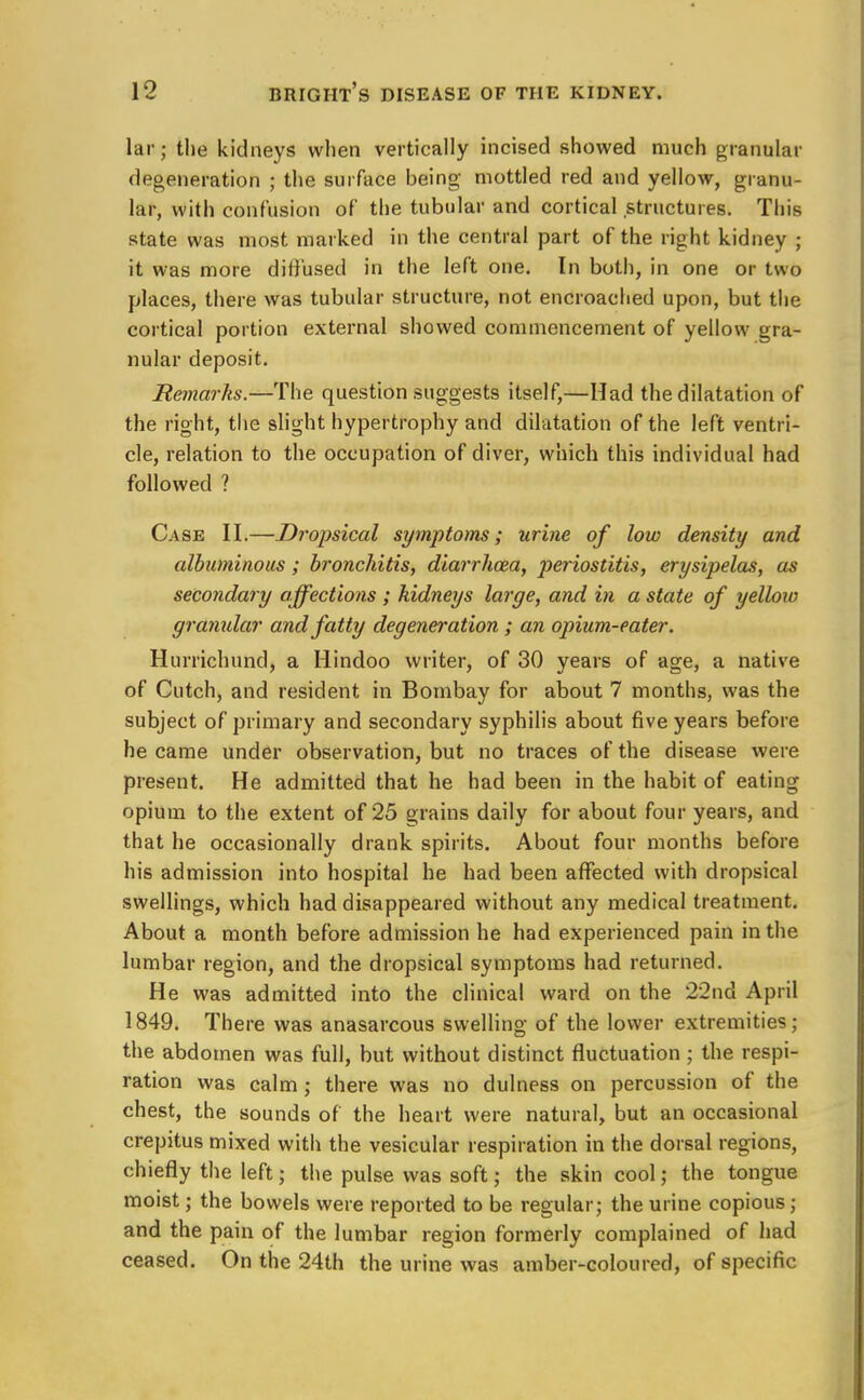 lar; the kidneys when vertically incised showed much granular degeneration ; the surface being mottled red and yellow, granu- lar, with confusion of the tubular and cortical structures. This state was most marked in the central part of the right kidney ; it was more diffused in the left one. In both, in one or two places, there was tubular structure, not encroached upon, but the cortical portion external showed commencement of yellow gra- nular deposit. Remarks.—The question suggests itself,—Had the dilatation of the right, the slight hypertrophy and dilatation of the left ventri- cle, relation to the occupation of diver, which this individual had followed ? Case II.—Dropsical symptoms; urine of low density and albuminous ; bronchitis, diarrkoza, periostitis, erysipelas, as secondary affections ; kidneys large, and in a state of yellow granular and fatty degeneration ; an opium-eater. Hurrichund, a Hindoo writer, of 30 years of age, a native of Cutch, and resident in Bombay for about 7 months, was the subject of primary and secondary syphilis about five years before became under observation, but no traces of the disease were present. He admitted that he had been in the habit of eating opium to the extent of 25 grains daily for about four years, and that he occasionally drank spirits. About four months before his admission into hospital he had been affected with dropsical swellings, which had disappeared without any medical treatment. About a month before admission he had experienced pain in the lumbar region, and the dropsical symptoms had returned. He was admitted into the clinical ward on the 22nd April 1849. There was anasarcous swelling of the lower extremities; the abdomen was full, but without distinct fluctuation ; the respi- ration was calm; there was no dulness on percussion of the chest, the sounds of the heart were natural, but an occasional crepitus mixed with the vesicular respiration in the dorsal regions, chiefly the left; the pulse was soft; the skin cool; the tongue moist; the bowels were reported to be regular; the urine copious; and the pain of the lumbar region formerly complained of had ceased. On the 24th the urine was amber-coloured, of specific