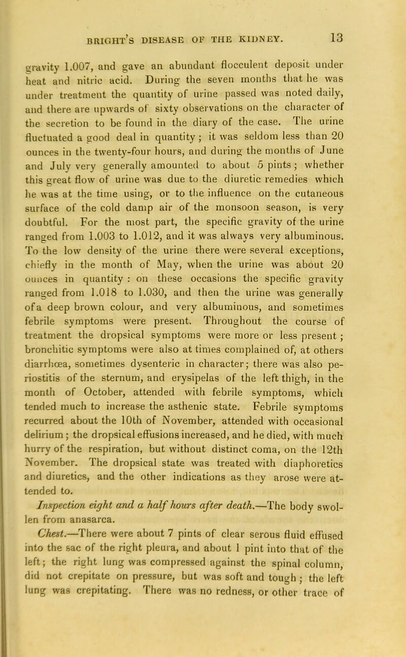 gravity 1.007, and gave an abundant flocculent deposit under heat and nitric acid. During the seven months that he was under treatment the quantity of urine passed was noted daily, and there are upwards of sixty observations on the character of the secretion to be found in the diary of the case. The urine fluctuated a good deal in quantity ; it was seldom less than 20 ounces in the twenty-four hours, and during the months of June and July very generally amounted to about 5 pints ; whether this great flow of urine was due to the diuretic remedies which lie was at the time using, or to the influence on the cutaneous surface of the cold damp air of the monsoon season, is very doubtful. For the most part, the specific gravity of the urine ranged from 1.003 to 1.012, and it was always very albuminous. To the low density of the urine there were several exceptions, chiefly in the month of May, when the urine was about 20 ounces in quantity : on these occasions the specific gravity ranged from 1.018 to 1.030, and then the urine was generally of a deep brown colour, and very albuminous, and sometimes febrile symptoms were present. Throughout the course of treatment the dropsical symptoms were more or less present; bronchitic symptoms were also at times complained of, at others diarrhoea, sometimes dysenteric in character; there was also pe- riostitis of the sternum, and erysipelas of the left thigh, in the month of October, attended with febrile symptoms, which tended much to increase the asthenic state. Febrile symptoms recurred about the 10th of November, attended with occasional delirium ; the dropsical effusions increased, and he died, with much hurry of the respiration, but without distinct coma, on the 12th November. The dropsical state was treated with diaphoretics and diuretics, and the other indications as they arose were at- tended to. Inspection eight and a half hours after death.—The body swol- len from anasarca. Chest.—There were about 7 pints of clear serous fluid effused into the sac of the right pleura, and about 1 pint into that of the left; the right lung was compressed against the spinal column, did not crepitate on pressure, but was soft and tough ; the left lung was crepitating. There was no redness, or other trace of