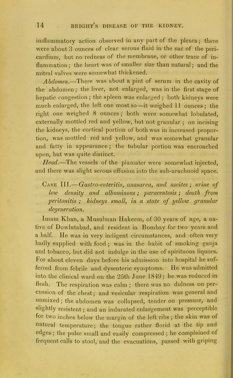 inflammatory action observed in any part of the pleura; there were about 3 ounces of clear serous fluid in the sac of the peri- cardium, but no redness of the membrane, or other trace of in- flammation; the heart was of smaller size than natural; and the mitral valves were somewhat thickened. Abdomen.—There was about a pint of serum in the cavity of the abdomen; the liver, not enlarged, was in the first stage of hepatic congestion; the spleen was enlarged ; both kidneys were much enlarged, the left one most so—it weighed 11 ounces ; the right one weighed 8 ounces; both were somewhat lobulated, externally mottled red and yellow, but not granular ; on incising the kidneys, the cortical portion of both was in increased propor- tion, was mottled red and yellow, and was somewhat granular and fatty in appearance; the tubular portion was encroached upon, but was quite distinct. Head.—The vessels of the piamater were somewhat injected, and there was slight serous effusion into the sub-arachnoid space. Case III.— Gastro-enteritis, anasarca, and ascites; urine of low density and albuminous; paracentesis; death from peritonitis ; kidneys small, in a state of yellow granular degeneration. Imam Khan, a Musulman Hakeem, of 30 years of age, a na- tive of Dowlutabad, and resident in Bombay for two years and a half. He was in very indigent circumstances, and often veiy badly supplied with food ; was in the habit of smoking ganja and tobacco, but did not indulge in the use of spirituous liquors. For about eleven days before his admission into hospital hesuf- ferred from febrile and dysenteric symptoms. He was admitted into the clinical ward on the 25th June 1849; he was reduced in flesh. The respiration was calm ; there was no dulness on per- cussion of the chest; and vesicular respiration was general and unmixed ; the abdomen was collapsed, tender on pressure, and slightly resistent; and an indurated enlargement was perceptible for two inches below the margin of the left ribs; the skin was of natural temperature; the tongue rather florid at the tip and edges; the pulse small and easily compressed ; he complained of frequent calls to stool, and the evacuations, passed with griping