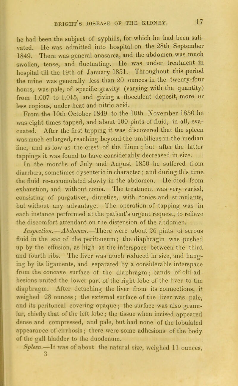 he had been the subject of syphilis, for which he had been sali- vated. He was admitted into hospital on the 28th September 1849. There was general anasarca, and the abdomen was much swollen, tense, and fluctuating. He was under treatment in hospital till the 19th of January 1851. Throughout this period the urine was generally less than 20 ounces in the twenty-four hours, was pale, of specific gravity (varying with the quantity) from 1.007 to 1.015, and giving a flocculent deposit, more or less copious, under heat and nitric acid. From the 10th October 1849 to the 10th November 1850 he was eight times tapped, and about 100 pints of fluid, in all, eva- cuated. After the first tapping it was discovered that the spleen was much enlarged, reaching beyond the umbilicus in the median line, and as low as the crest of the ilium ; but after the latter tappings it was found to have considerably decreased in size. In the months of July and August 1850 he suffered from diarrhoea, sometimes dysenteric in character; and during this time the fluid re-accumulated slowly in the abdomen. He died from exhaustion, and without coma. The treatment was very varied, consisting of purgatives, diuretics, with tonics and stimulants, but without any advantage. The operation of tapping was in each instance performed at the patient's urgent request, to relieve the discomfort attendant on the distension of the abdomen. Inspection.—Abdomen.—There were about 26 pints of serous fluid in the sac of the peritoneum; the diaphragm was pushed up by the effusion, as high as the interspace between the third and fourth ribs. The liver was much reduced in size, and hang- ing by its ligaments, and separated by a considerable interspace from the concave surface of the diaphragm ; bands of old ad- hesions united the lower part of the right lobe of the liver to the diaphragm. After detaching the liver from its connections, it weighed 28 ounces ; the external surface of the liver was pale, and its peritoneal covering opaque; the surface was also granu- lar, chiefly that of the left lobe; the tissue when incised appeared dense and compressed, and pale, but had none of the lobulated appearance of cirrhosis; there were some adhesions of the body of the gall bladder to the duodenum. Spleen.—It was of about the natural size, weighed 11 ounces,