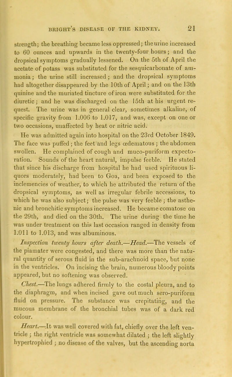 strength; the breathing became less oppressed; the urine increased to 60 ounces and upwards in the twenty-four hours; and the dropsical symptoms gradually lessened. On the 5th of April the acetate of potass was substituted for the sesquicarbonate of am- monia ; the urine still increased ; and the dropsical symptoms had altogether disappeared by the 10th of April; and on the 13th quinine and the muriated tincture of iron were substituted for the diuretic; and he was discharged on the 15th at his urgent re- quest. The urine was in general clear, sometimes alkaline, of specific gravity from 1.006 to 1.017, and was, except on one or two occasions, unaffected by heat or nitric acid. He was admitted again into hospital on the 23rd October 1849. The face was puffed; the feet and legs cedematous ; the abdomen swollen. He complained of cough and muco-puriform expecto- ration. Sounds of the heart natural, impulse feeble. He stated that since his discharge from hospital he had used spirituous li- quors moderately, had been to Goa, and been exposed to the inclemencies of weather, to which he attributed the return of the dropsical symptoms, as well as irregular febrile accessions, to which he was also subject; the pulse was very feeble ; the asthe- nic and bronchitic symptoms increased. He became comatose on the 29th, and died on the 30th. The urine during the time he was under treatment on this last occasion ranged in density from 1.011 to 1.013, and was albuminous. Inspection twenty hours after death.—Head.—The vessels of the piamater were congested, and there was more than the natu- ral quantity of serous fluid in the sub-arachnoid space, but none in the ventricles. On incising the brain, numerous bloody points appeared, but no softening was observed. Chest.—The lungs adhered firmly to the costal pleura, and to the diaphragm, and when incised gave out much sero-puriform fluid on pressure. The substance was crepitating, and the mucou3 membrane of the bronchial tubes was of a dark red colour. Heart.—-.It was well covered with fat, chiefly over the left ven- tricle ; the right ventricle was somewhat dilated ; the left slightly hypertrophicd ; no disease of the valves, but the ascending aorta