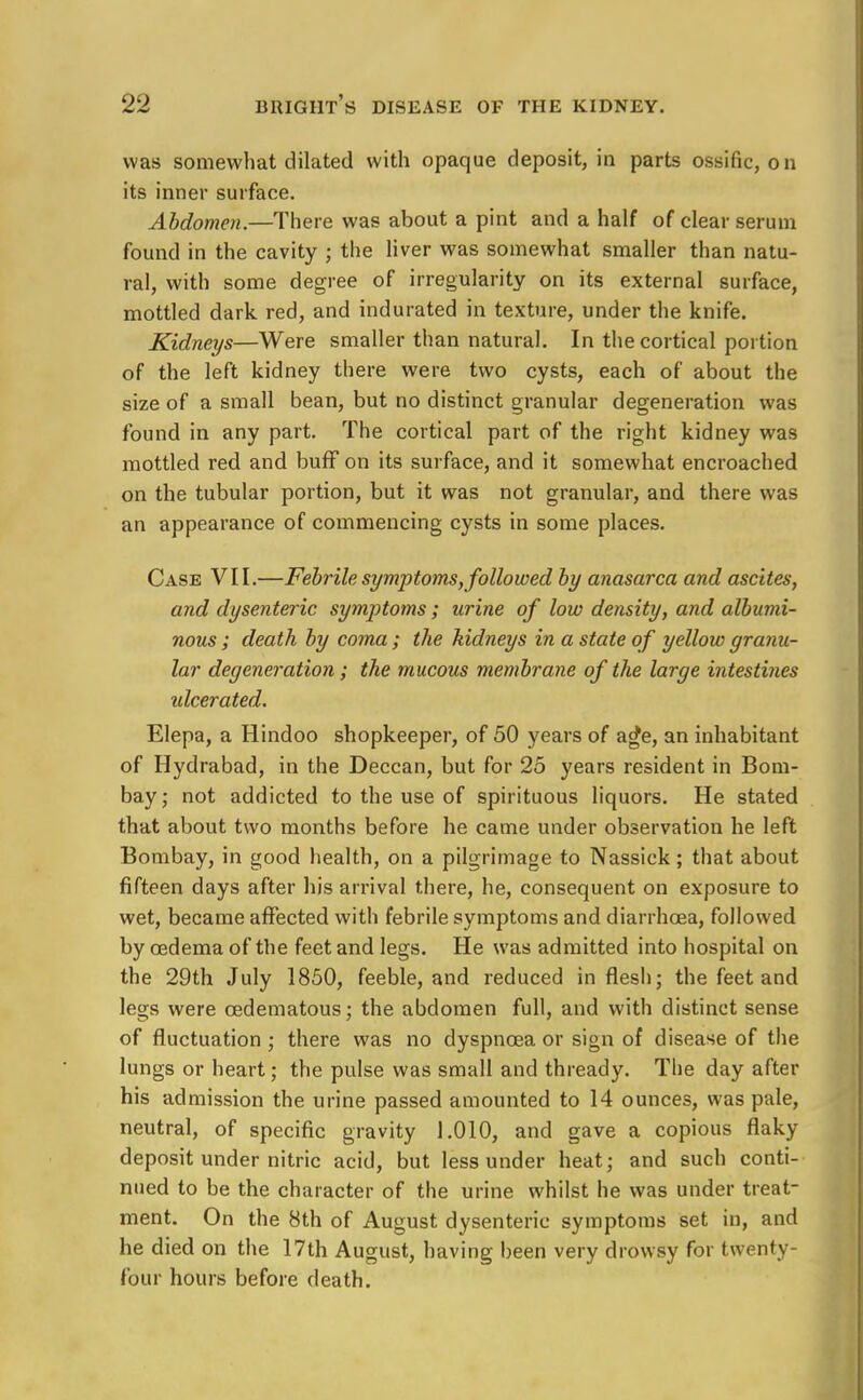 was somewhat dilated with opaque deposit, in parts ossific, on its inner surface. Abdomen.—There was about a pint and a half of clear serum found in the cavity ; the liver was somewhat smaller than natu- ral, with some degree of irregularity on its external surface, mottled dark red, and indurated in texture, under the knife. Kidneys—Were smaller than natural. In the cortical portion of the left kidney there were two cysts, each of about the size of a small bean, but no distinct granular degeneration was found in any part. The cortical part of the right kidney was mottled red and buff on its surface, and it somewhat encroached on the tubular portion, but it was not granular, and there was an appearance of commencing cysts in some places. Case VII.—Febrile symptoms, followed by anasarca and ascites, and dysenteric symptoms; urine of low density, and albumi- nous ; death by coma ; the kidneys in a state of yellow granu- lar degeneration; the mucous membrane of the large intestines idcerated. Elepa, a Hindoo shopkeeper, of 50 years of ag^e, an inhabitant of Hydrabad, in the Deccan, but for 25 years resident in Bom- bay; not addicted to the use of spirituous liquors. He stated that about two months before he came under observation he left Bombay, in good health, on a pilgrimage to Nassick; that about fifteen days after his arrival there, he, consequent on exposure to wet, became affected with febrile symptoms and diarrhoea, followed by oedema of the feet and legs. He was admitted into hospital on the 29th July 1850, feeble, and reduced in flesh; the feet and legs were cedematous; the abdomen full, and with distinct sense of fluctuation; there was no dyspnoea or sign of disease of the lungs or heart; the pulse was small and thready. The day after his admission the urine passed amounted to 14 ounces, was pale, neutral, of specific gravity 1.010, and gave a copious flaky deposit under nitric acid, but less under heat; and such conti- nued to be the character of the urine whilst he was under treat- ment. On the 8th of August dysenteric symptoms set in, and he died on the 17th August, having been very drowsy for twenty- four hours before death.