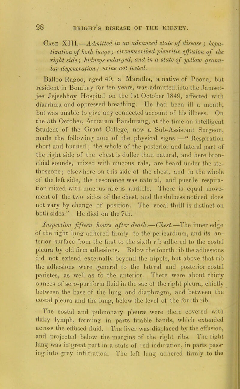 Case XIII.—Admitted in an advanced state of disease ; hepa- tization of both lungs; circumscribed pleuritic effusion of the right side; kidneys enlarged, and in a state of yellow granu- lar degeneration ; urine not tested. Balloo Ragoo, aged 40, a Maratha, a native of Poona, but resident in Bombay for ten years, was.admitted .into the Jamset- jee Jejeebhoy Hospital on the 1st October 1849, affected with diarrhoea and oppressed breathing. He had been ill a month, but was unable to give any connected account of his illness. On the 5th October, Atmaram Pandurang, at the time an intelligent Student of the Grant College, now a Sub-Assistant Surgeon, made the following note of the physical signs:—Respiration short and hurried ; the whole of the posterior and lateral part of the right side of the chest is duller than natural, and here bron- chial sounds, mixed with mucous rale, are heard under the ste- thoscope; elsewhere on this side of the chest,, and in the whole of the left side, the resonance was natural, and puerile respira- tion mixed with mucous rale is audible. There is equal move- ment of the two sides of the chest, and the dulness noticed does not vary by change of position. The vocal thrill is distinct on both sides. He died on the 7th. Inspection fifteen hours after death.— Chest.—The inner edge of the right lung adhered firmly to the pericardium, and its an- terior surface from the first to the sixth rib adhered to the costal pleura by old firm adhesions. Below the fourth rib the adhesions did not extend externally beyond the nipple, but above that rib the adhesions were general to the lateral and posterior costal parietes, as well as to the anterior. There were about thirty ounces of sero-puriform fluid in the sac of the right pleura, chiefly between the base of the lung and diaphragm, and between the costal pleura and the lung, below the level of the fourth rib. The costal and pulmonary pleurae were there covered with flaky lymph, forming- in parts friable bands, which extended across the effused fluid. The liver was displaced by the effusion, and projected below the margins of the right ribs. The right lung was in great part in a state of red induration, in parts pass- ing into grey infiltration. The left lung adhered firmly to the