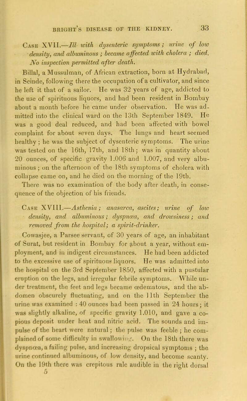 Case XVII.—III with dysenteric symptoms; urine of low density, and albuminous ; became affected with cholera ; died. JYo inspection permitted after death. Billal, a Mussulman, of African extraction, born at Hydrabacl, in Scinde, following there the occupation of a cultivator, and since he left it that of a sailor. He was 32 years of age, addicted to the use of spirituous liquors, and had been resident in Bombay about a month before he came under observation. He was ad- mitted into the clinical ward on the 13th September 1849. He was a good deal reduced, and had been affected with bowel complaint for about seven days. The lungs and heart seemed healthy ; he was the subject of dysenteric symptoms. The urine was tested on the 16th, 17th, and 18th; was in quantity about 20 ounces, of specific gravity 1.006 and 1.007, and very albu- minous ; on the afternoon of the 18th symptoms of cholera with collapse came on, and he died on the morning of the 19th. There was no examination of the body after death, in conse- quence of the objection of his friends. Case XVIII.—Asthenia; anasarca, ascites; urine of low density, and albuminous; dyspnoza, and drowsiness; and removed from the hospital; a spirit-drinker. Cowasjee, a Parsee servant, of 30 years of age, an inhabitant of Surat, but resident in Bombay for about a year, without em- ployment, and in indigent circumstances. He had been addicted to the excessive use of spirituous liquors. He was admitted into the hospital on the 3rd September 1850, affected with a pustular eruption on the legs, and irregular febrile symptoms. While un- der treatment, the feet and legs became cedematous, and the ab- domen obscurely fluctuating, and on the 11th September the urine was examined : 40 ounces had been passed in 24 hours; it was slightly alkaline, of specific gravity 1.010, and gave a co- pious deposit under heat and nitric acid. The sounds and im- pulse of the heart were natural; the pulse was feeble ; he com- plained of some difficulty in swallowinj-. On the 18th there was dyspnoea, a failing pulse, and increasing dropsical symptoms ; the urine continued albuminous, of low density, and become scanty. On the 19th there was crcpitous rale audible in the right dorsal 5