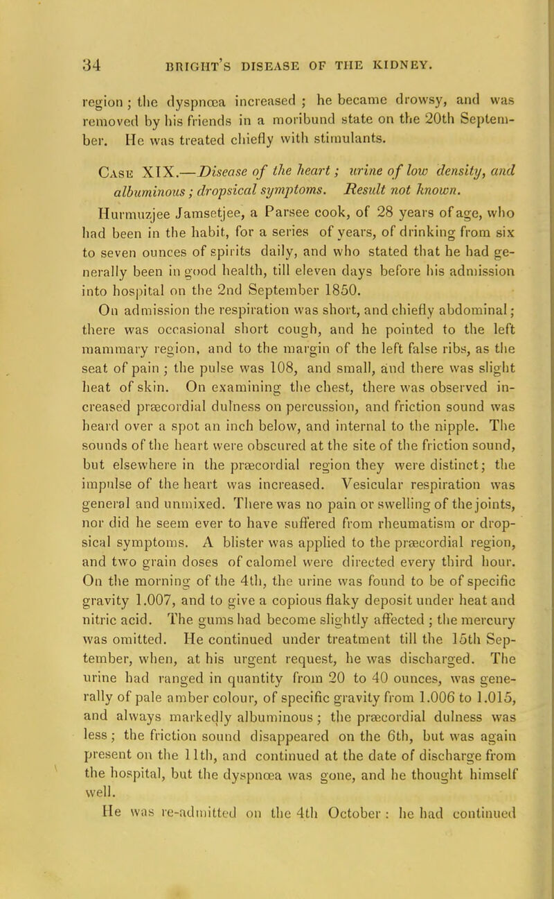 region ; the dyspnoea increased ; he became drowsy, and was removed by his friends in a moribund state on the 20th Septem- ber. He was treated chiefly with stimulants. Case XIX.—Disease of the heart; urine of low density, and albuminous; dropsical symptoms. Result not hnown. Hurmuzjee Jamsetjee, a Parsee cook, of 28 years of age, who had been in the habit, for a series of years, of drinking from six to seven ounces of spirits daily, and who stated that he had ge- nerally been in good health, till eleven days before his admission into hospital on the 2nd September 1850. On admission the respiration was short, and chiefly abdominal; there was occasional short cough, and he pointed to the left mammary region, and to the margin of the left false ribs, as the seat of pain ; the pulse was 108, and small, and there was slight heat of skin. On examining the chest, there was observed in- creased precordial dulness on percussion, and friction sound was heard over a spot an inch below, and internal to the nipple. The sounds of the heart were obscured at the site of the friction sound, but elsewhere in the precordial region they were distinct; the impulse of the heart was increased. Vesicular respiration was general and unmixed. There was no pain or swelling of the joints, nor did he seem ever to have suffered from rheumatism or drop- sical symptoms. A blister was applied to the precordial region, and two grain doses of calomel were directed every third hour. On the morning of the 4th, the urine was found to be of specific gravity 1.007, and to give a copious flaky deposit under heat and nitric acid. The gums had become slightly affected ; the mercury was omitted. He continued under treatment till the 15th Sep- tember, when, at his urgent request, he was discharged. The urine had ranged in quantity from 20 to 40 ounces, was gene- rally of pale amber colour, of specific gravity from 1.006 to 1.015, and always markedly albuminous ; the precordial dulness was less; the friction sound disappeared on the 6th, but was again present on the 11th, and continued at the date of discharge from the hospital, but the dyspnoea was gone, and he thought himself well. He was re-admitted on the 4th October : he had continued