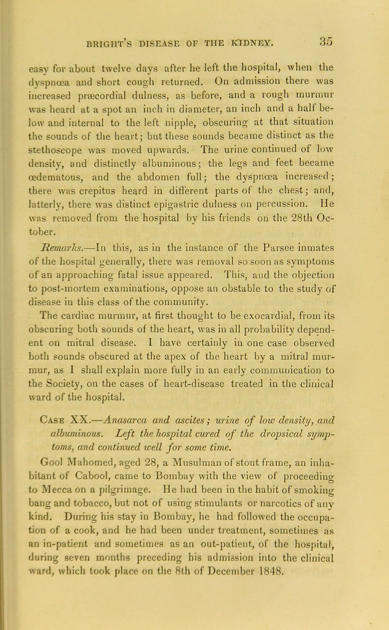 easy for about twelve days after he left the hospital, when the dyspnoea and short cough returned. On admission there was increased precordial dulness, as before, and a rough murmur was heard at a spot an inch in diameter, an inch and a half be- low and internal to the left nipple, obscuring at that situation the sounds of the heart; but these sounds became distinct as the stethoscope was moved upwards. The urine continued of low density, and distinctly albuminous; the legs and feet became cedematous, and the abdomen full; the dyspnoea increased; there was crepitus heard in different parts of the chest; and, latterly, there was distinct epigastric dulness on percussion. He was removed from the hospital by his friends on the 28th Oc- tober. Remarks.—In this, as in the instance of the Parsee inmates of the hospital generally, there was removal so soon as symptoms of an approaching fatal issue appeared. This, and the objection to post-mortem examinations, oppose an obstable to the study of disease in this class of the community. The cardiac murmur, at first thought to be exocardial, from its obscuring both sounds of the heart, was in all probability depend- ent on mitral disease. I have certainly in one case observed both sounds obscured at the apex of the heart by a mitral mur- mur, as I shall explain more fully in an early communication to the Society, on the cases of heart-disease treated in the clinical ward of the hospital. Case XX.—Anasarca and ascites; urine of low density, and albuminous. Left the hospital cured of the dropsical symp- toms, and continued well for some time. Gool Mahomed, aged 28, a Musulman of stout frame, an inha- bitant of Cabool, came to Bombay with the view of proceeding to Mecca on a pilgrimage. He had been in the habit of smoking bang and tobacco, but not of using stimulants or narcotics of any kind. During his stay in Bombay, he had followed the occupa- tion of a cook, and he had been under treatment, sometimes as an in-patient and sometimes as an out-patient, of the hospital, during seven months preceding his admission into the clinical ward, which took place on the 8th of December 1848.