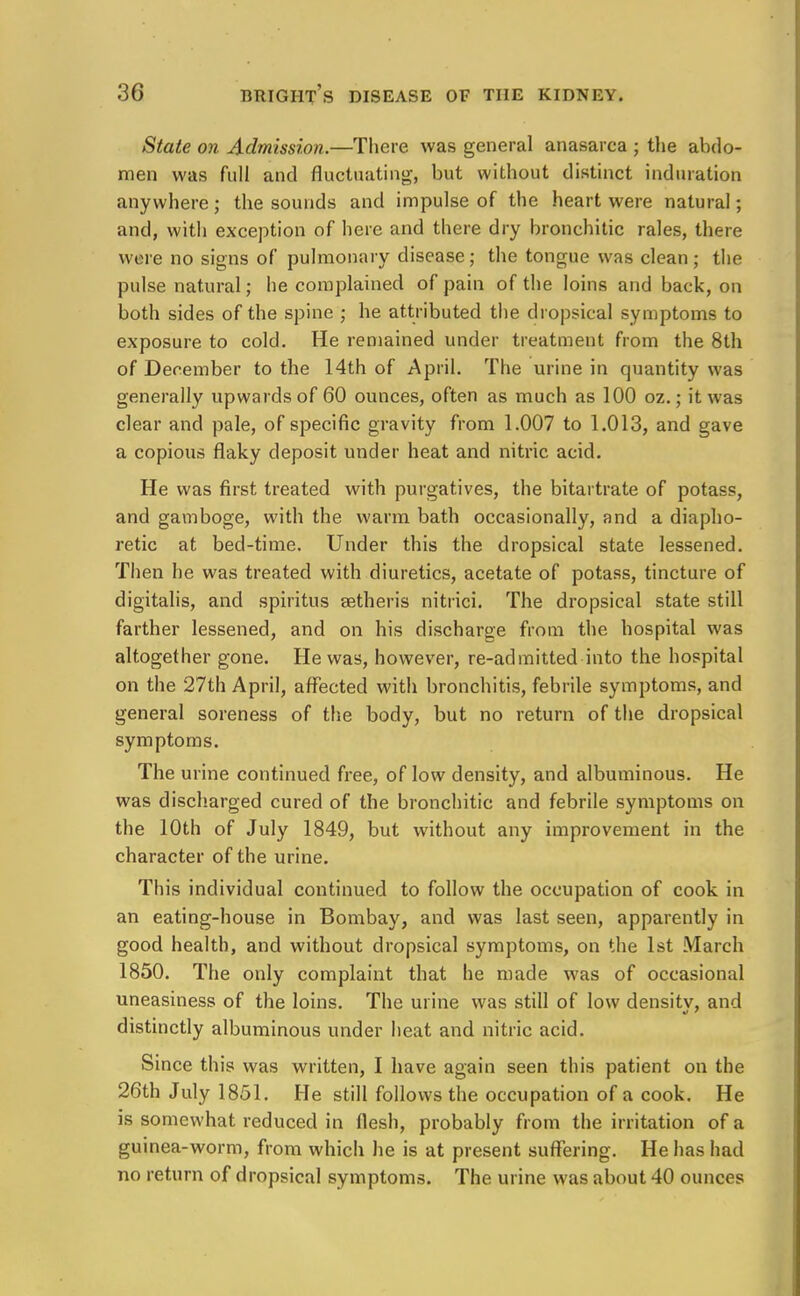 State on Admission.—There was general anasarca ; the abdo- men was full and fluctuating, but without distinct induration anywhere; the sounds and impulse of the heart were natural; and, with exception of here and there dry bronchitic rales, there were no signs of pulmonary disease; the tongue was clean; the pulse natural; he complained of pain of the loins and back, on both sides of the spine ; he attributed the dropsical symptoms to exposure to cold. He remained under treatment from the 8th of December to the 14th of April. The urine in quantity was generally upwards of 60 ounces, often as much as 100 oz.; it was clear and pale, of specific gravity from 1.007 to 1.013, and gave a copious flaky deposit under heat and nitric acid. He was first treated with purgatives, the bitartrate of potass, and gamboge, with the warm bath occasionally, and a diapho- retic at bed-time. Under this the dropsical state lessened. Then he was treated with diuretics, acetate of potass, tincture of digitalis, and spiritus aetheris nitrici. The dropsical state still farther lessened, and on his discharge from the hospital was altogether gone. He was, however, re-admitted into the hospital on the 27th April, affected with bronchitis, febrile symptoms, and general soreness of the body, but no return of the dropsical symptoms. The urine continued free, of low density, and albuminous. He was discharged cured of the bronchitic and febrile symptoms on the 10th of July 1849, but without any improvement in the character of the urine. This individual continued to follow the occupation of cook in an eating-house in Bombay, and was last seen, apparently in good health, and without dropsical symptoms, on the 1st March 1850. The only complaint that he made was of occasional uneasiness of the loins. The urine was still of low densitv, and distinctly albuminous under heat and nitric acid. Since this was written, I have again seen this patient on the 26th July 1851. He still follows the occupation of a cook. He is somewhat reduced in flesh, probably from the irritation of a guinea-worm, from which he is at present suffering. He has had no return of dropsical symptoms. The urine was about 40 ounces
