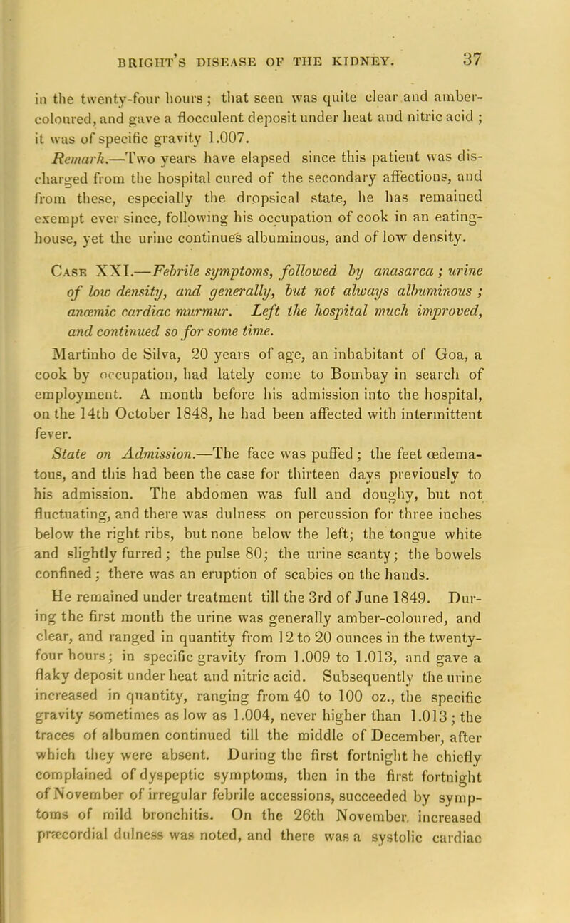 in the twenty-four hours ; that seen was quite clear and amber- coloured, and gave a flocculent deposit under heat and nitric acid ; it was of specific gravity 1.007. Remark.—Two years have elapsed since this patient was dis- charged from the hospital cured of the secondary affections, and from these, especially the dropsical state, he has remained exempt ever since, following his occupation of cook in an eating- house, yet the urine continues albuminous, and of low density. Case XXI.—Febrile symptoms, followed by anasarca; urine of low density, and generally, but not always albuminous ; ancemic cardiac murmur. Left the hospital much improved, and continued so for some time. Martinho de Silva, 20 years of age, an inhabitant of Goa, a cook by occupation, had lately come to Bombay in search of employment. A month before his admission into the hospital, on the 14th October 1848, he had been affected with intermittent fever. State on Admission.—The face was puffed ; the feet ©edema- tous, and this had been the case for thirteen days previously to his admission. The abdomen was full and doughy, but not fluctuating, and there was dulness on percussion for three inches below the right ribs, but none below the left; the tongue white and slightly furred ; the pulse 80; the urine scanty; the bowels confined; there was an eruption of scabies on the hands. He remained under treatment till the 3rd of June 1849. Dur- ing the first month the urine was generally amber-coloured, and clear, and ranged in quantity from 12 to 20 ounces in the twenty- four hours; in specific gravity from 1.009 to 1.013, and gave a flaky deposit under heat and nitric acid. Subsequently the urine increased in quantity, ranging from 40 to 100 oz., the specific gravity sometimes as low as 1.004, never higher than 1.013 ; the traces of albumen continued till the middle of December, after which they were absent. During the first fortnight he chiefly complained of dyspeptic symptoms, then in the first fortnight of November of irregular febrile accessions, succeeded by symp- toms of mild bronchitis. On the 26th November, increased precordial dulness was noted, and there was a systolic cardiac