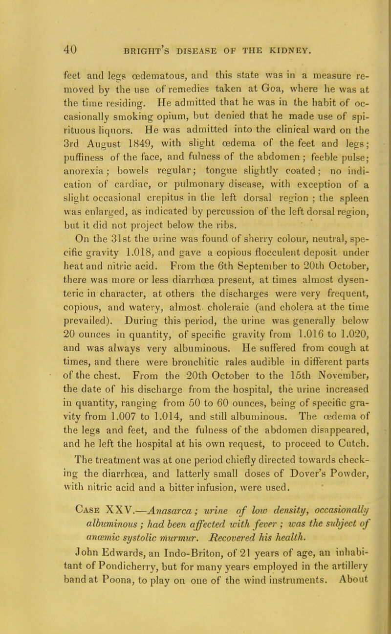 feet and legs cedematous, and this state was in a measure re- moved by the use of remedies taken at Goa, where he was at the time residing. He admitted that he was in the habit of oc- casionally smoking opium, but denied that he made use of spi- rituous liquors. He was admitted into the clinical ward on the 3rd August 1849, with slight oedema of the feet and legs; puffiness of the face, and fulness of the abdomen; feeble pulse; anorexia; bowels regular; tongue slightly coated; no indi- cation of cardiac, or pulmonary disease, with exception of a slight occasional crepitus in the left dorsal region ; the spleen was enlarged, as indicated by percussion of the left dorsal region, but it did not project below the ribs. On the 31st the urine was found of sherry colour, neutral, spe- cific gravity 1.018, and gave a copious flocculent deposit under heat and nitric acid. From the 6th September to 20th October, there was more or less diarrhoea present, at times almost dysen- teric in character, at others the discharges were very frequent, copious, and watery, almost choleraic (and cholera at the time prevailed). During this period, the urine was generally below 20 ounces in quantity, of specific gravity from 1.016 to 1.020, and was always very albuminous. He suffered from cough at times, and there were bronchitic rales audible in different parts of the chest. From the 20th October to the 15th November, the date of his discharge from the hospital, the urine increased in quantity, ranging from 50 to 60 ounces, being of specific gra- vity from 1.007 to 1.014, and still albuminous. The oedema of the legs and feet, and the fulness of the abdomen disappeared, and he left the hospital at his own request, to proceed to Cutch. The treatment was at one period chiefly directed towards check- ing the diarrhoea, and latterly small doses of Dover's Powder, with nitric acid and a bitter infusion, were used. Case XXV.—Anasarca; urine of low density, occasionally albuminous ; had been affected with fever ; was the subject of anaemic systolic murmur. Recovered his health. John Edwards, an Indo-Briton, of 21 years of age, an inhabi- tant of Pondicherry, but for many years employed in the artillery band at Poona, to play on one of the wind instruments. About
