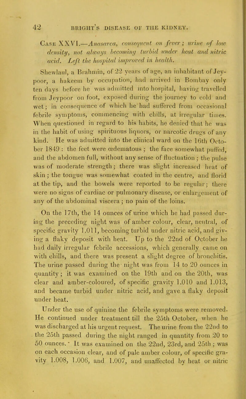 Cash XXVI.—Anasarca, consequent on fever; urine of low density, not always becoming turbid under heal and nitric acid. Left the hospital improved in health. Shewlaul, a Brahmin, of 22 years of age, an inhabitant of Jey- poor, a hakeem by occupation, had arrived in Bombay only ten clays before he was admitted into hospital, having travelled from Jeypoor on foot, exposed during the journey to cold and wet; in consequence of which he had suffered from occasional febrile symptoms, commencing with chills, at irregular times. When questioned in regard to his habits, he denied that he was in the habit of using spirituous liquors, or narcotic drugs of any kind. He was admitted into the clinical ward on the 16th Octo- ber 1849 : the feet were cedematous ; the face somewhat puffed, and the abdomen full, without any sense of fluctuation ; the pulse was of moderate strength; there was slight increased heat of skin; the tongue was somewhat coated in the centre, and florid at the tip, and the bowels were reported to be regular; there were no signs of cardiac or pulmonary disease, or enlargement of any of the abdominal viscera ; no pain of the loins. On the 17th, the 14 ounces of urine which he had passed dur- ing the preceding night was of amber colour, clear, neutral, of specific gravity 1.011, becoming turbid under nitric acid, and giv- ing a flaky deposit with heat. Up to the 22nd of October he had daily irregular febrile accessions, which generally came on with chills, and there was present a slight degree of bronchitis. The urine passed during the night was from 14 to 20 ounces in quantity; it was examined on the 19th and on the 20th, was clear and amber-coloured, of specific gravity 1.010 and 1.013, and became turbid under nitric acid, and gave a flaky deposit under heat. Under the use of quinine the febrile symptoms were removed. He continued under treatment till the 25th October, when he was discharged at his urgent request. The urine from the 22nd to the 25th passed during the night ranged in quantity from 20 to 50 ounces. ■ It was examined on the 22nd, 23rd, and 25th ; was on each occasion clear, and of pale amber colour, of specific gra- vity 1.008, 1.006, and 1.007, and unaffected by heat or nitric