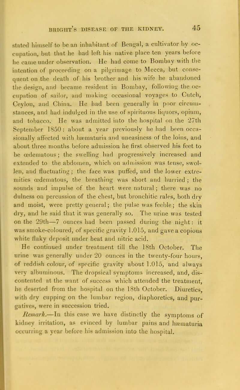 stated himself to bean inhabitant of Bengal, a cultivator by oc- cupation, but that he had left his native place ten years before he came under observation. He had come to Bombay with the intention of proceeding on a pilgrimage to Mecca, but conse- quent on the death of his brother and his wife he abandoned the design, and became resident in Bombay, following the oc- cupation of sailor, and making occasional voyages to ditch, Ceylon, and China. He had been generally in poor circum- stances, and had indulged in the use of spirituous liquors, opium, and tobacco. He was admitted into the hospital on the 27th September 1850: about a year previously he had been occa- sionally affected with hematuria and uneasiness of the loins, and about three months before admission he first observed his feet to be cedematous ; the swelling had progressively increased and extended to the abdomen, which on admission was tense, swol- len, and fluctuating; the face was puffed, and the lower extre- mities cedematous, the breathing was short and hurried ; the sounds and impulse of the heart were natural; there was no dulness on percussion of the chest, but bronchitic rales, both dry and moist, were pretty general; the pulse was feeble; the skin dry, and he said that it was generally so. The urine was tested on the 29th—7 ounces had been passed during the night: it was smoke-coloured, of specific gravity 1.015, and gave, a copious white flaky deposit under heat and nitric acid. He continued under treatment till the 18th October. The urine was generally under 20 ounces in the twenty-four hours, of reddish colour, of specific gravity about 1.015, and always very albuminous. The dropsical symptoms increased, and, dis- contented at the want of success which attended the treatment, he deserted from the hospital on the 18th October. Diuretics, with dry cupping on the lumbar region, diaphoretics, and pur- gatives, were in succession tried. Remark.—In this case we have distinctly the symptoms of kidney irritation, as evinced by lumbar pains and hematuria occurring a year before his admission into the hospital.