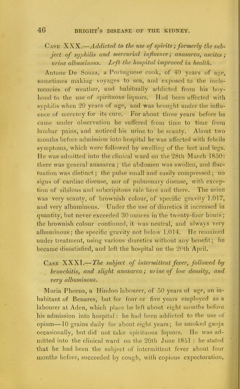 Case XXX.—Addicted to the use of spirits; formerly the tub* ject of syphilis and mercurial influence; anasarca, ascites; urine albuminous. Left the hospital improved in health. Anfone De Souza, a Portuguese cook, of 40 years of age, sometimes making voyages to sea, and exposed to the incle- mencies of weather, and habitually addicted from his boy- hood to the use of spirituous liquors. H;id been affected with syphilis when 20 years of age, and was brought under the influ- ence of mercury for its cure. For about three years before he came under observation he suffered from time to time from lumbar pains, and noticed his urine to be scanty. About two months before admission into hospital he was affected with febrile symptoms, which were followed by swelling of the feet and le<rs. lie was admitted into the clinical ward on the 28th March 1850: there was general anasarca; the abdomen was swollen, and fluc- tuation was distinct; the pulse small and easily compressed; no signs of cardiac disease, nor of pulmonary disease, with excep- tion of sibilous and subcripitous rale, here and there. The urine was very scanty, of brownish colour, of specific gravity 1.017, and very albuminous. Under the use of diuretics it increased in quantity, but never exceeded 30 ounces in the twenty-four hours; the brownish colour continued, it was neutral, and always very albuminous; the specific gravity not below 1.014. He remained under treatment, using various diuretics without any benefit; he became dissatisfied, and left the hospital on the 20th April. Case XXXI.— The subject of intermittent fever, followed by bronchitis, and slight anasarca; urine of low density, and very albuminous. Moria Pheena, a Hindoo labourer, of 50 years of age, an in- habitant of Benares, but for four or five years employed as a labourer at Aden, which place he left about eight months before his admission into hospital : he had been addicted to the use of opium—10 grains daily for about eight years; he smoked ganja occasionally, but did not take spirituous liquors. He was ad- mitted into the clinical ward on the 20th June 1851 : he stated that he had been the subject of intermittent fever about four months before, succeeded by cough, with copious expectoration,