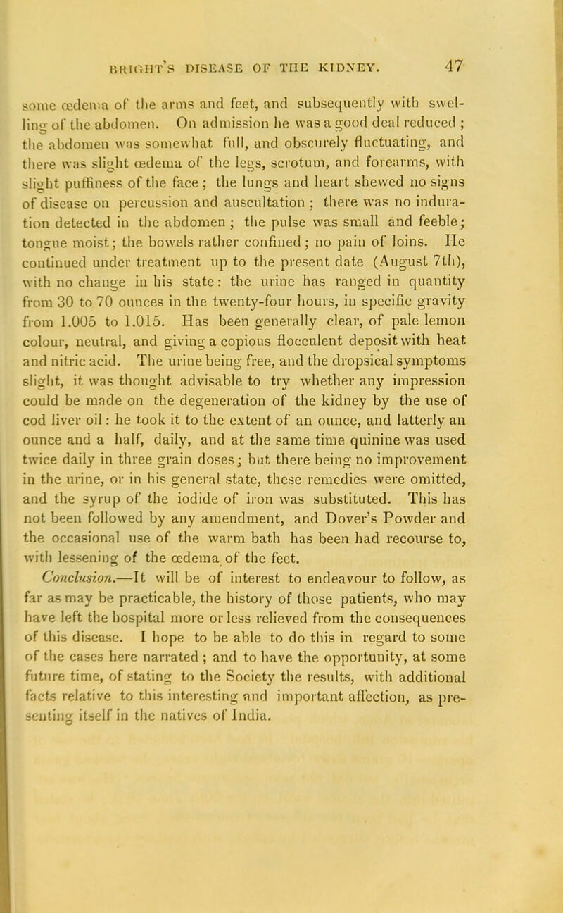 some oedema of the arms and feet, and subsequently with swel- ling of the abdomen. On admission he was a good deal reduced ; the abdomen was somewhat full, and obscurely fluctuating, and there was slight oedema of the legs, scrotum, and forearms, with slight puffiness of the face; the lungs and heart shewed no signs of disease on percussion and auscultation ; there was no indura- tion detected in the abdomen ; the pulse was small and feeble; tongue moist; the bowels rather confined; no pain of loins. He continued under treatment up to the present date (August 7th), with no change in his state: the urine has ranged in quantity from 30 to 70 ounces in the twenty-four hours, in specific gravity from 1.005 to 1.015. Has been generally clear, of pale lemon colour, neutral, and giving a copious flocculent deposit with heat and nitric acid. The urine being free, and the dropsical symptoms slight, it was thought advisable to try whether any impression could be made on the degeneration of the kidney by the use of cod liver oil: he took it to the extent of an ounce, and latterly an ounce and a half, daily, and at the same time quinine was used twice daily in three grain doses; but there being no improvement in the urine, or in his general state, these remedies were omitted, and the syrup of the iodide of iron was substituted. This has not been followed by any amendment, and Dover's Powder and the occasional use of the warm bath has been had recourse to, with lessening of the oedema of the feet. Conclusion.—It will be of interest to endeavour to follow, as far as may be practicable, the history of those patients, who may have left the hospital more or less relieved from the consequences of this disease. I hope to be able to do this in regard to some of the cases here narrated ; and to have the opportunity, at some future time, of stating to the Society the results, with additional facts relative to this interesting and important affection, as pre- senting itself in the natives of India.