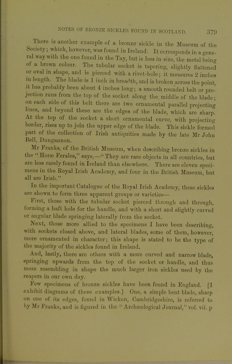 There is another example of a bronze sickle in the Museum of the Society; which, however, was found in Ireland; It corresponds in a gene- ral way with the one found in the Tay, but is less in size, the metal being of a brown colour. The tubular socket is tapering, slightly flattened or oval in shape, and is pierced with a rivet-hole; it measures 2 inches in length. The blade is 1 inch in breadth, and is broken across the point, It has probably been about 4 inches long; a smooth rounded belt or pro- jection runs from the top of the socket along the middle of the blade; on each side of this belt there are two ornamental parallel projecting lines, and beyond these are the edges of the blade, which are sharp. At the top of the socket a short ornamental curve, with projecting border, rises up to join the upper edge of the blade. This sickle formed part of the collection of Irish antiquities made by the late Mr John Bell, Dungannon. Mr Franks, of the British Museum, when describing bronze sickles in the Horaj Ferales, says,— They are rare objects in all countries, but are less rarely found in Ireland than elsewhere. There are eleven speci- mens in the Koyal Irish Academy, and four in the British Museum, but all are Irish. In the important Catalogue of the Eoyal Irish Academy, these sickles are shown to form three apparent groups or varieties— First, those with the tubular socket pierced through and through, forming a haft hole for the handle, and with a short and slightly curved or angular blade springing laterally from the socket. Next, those more allied to the specimens I have been describing, with sockets closed above, and lateral blades, some of them, however, more ornamented in character; this shape is stated to be the type of the majority of the sickles found in Ireland. And, lastly, there are others with a more curved and narrow blade, springing upwards from the top of the socket or handle, and thus more resembling in shape the much larger iron sickles used by the reapers in our own day. Few specimens of bronze sickles have been found in England. [I exhibit diagrams of these examples.] One, a simple bent blade, sharp on one of its edges, found in Wicken, Cambridgeshire, is referred to by Mr Franks, and is figured in the •' Archaeological Journal, vol. vii. p