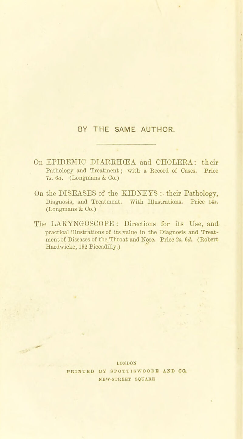 BY THE SAME AUTHOR. On EPIDEMIC DIAERHCEA and CHOLERA: their Pathology aud Treatment; witti a Record of Cases. Price 7*. 6d. (Longmans & Co.) On the DISEASES of the KIDNEYS their Pathology, Diagnosis, and Treatment. With Illustrations. Price Us. (Longmans & Co.) The LARYNGOSCOPE : Directions for its Use, and practical illustrations o£ its value in the Diagnosis and Treat- ment of Diseases of the Throat and Nose. Price '2s. Gd. (Kobert Hardwicke, 192 Piccadilly.) rnisTED tOSDOS DY .SrOTTISWOODB KEW-STUEET SQUARE ASD ca