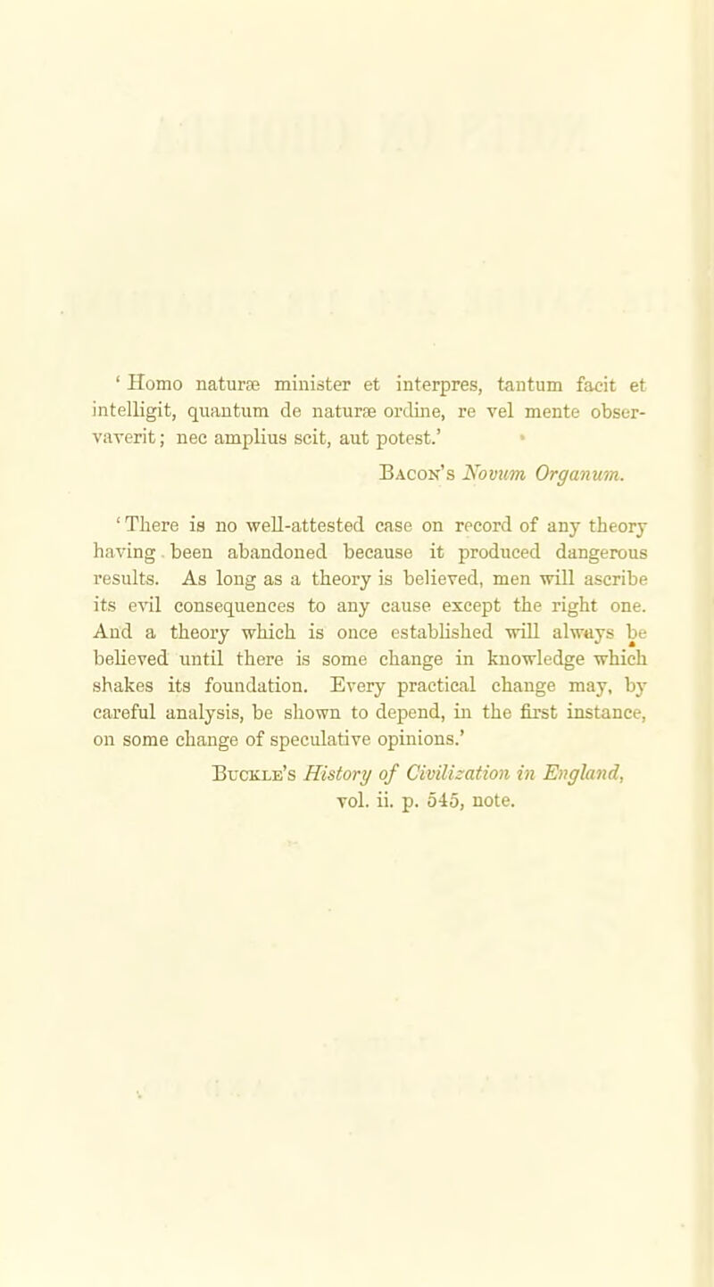 ' Homo nature minister et interpres, tantum facit et intelligit, quantum de naturae online, re vel mente obser- vaverit; nec amplius seit, aut potest.' Bacon's Novum Organum. ' There is no well-attested case on record of any theory having. been abandoned because it produced dangerous results. As long as a theory is believed, men will ascribe its evil consequences to any cause except the right one. And a theory which is once established will always be believed until there is some change in knowledge which shakes its foundation. Every practical change may, by careful analysis, be shown to depend, in the first instance, on some change of speculative opinions.' Buckle's History of Civilization in England, vol. ii. p. 545, note.