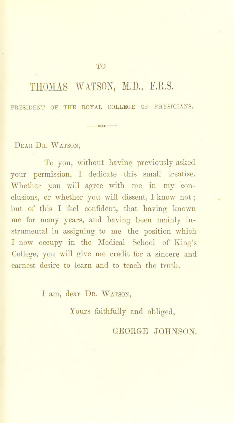 THOMAS WATSOX, M.D., F.K.S. PRESIDENT OF THE EOTAIi COLLEGE OF PHYSICIANS. Dear Dr. Watson, To yoii, -without having previously asked your permission, I dedicate this small treatise. Wliether you will agree with me in my con- clusions, or whether you will dissent, I know not; but of this I feel confident, that having known me for many years, and having been mainly in- strumental in assigning to me the position Avhich I now occupy in the Medical School of King's College, you will give me credit for a sincere and earnest desire to learn and to teach the truth. I am, dear Dr. Watson, Yours faithfully and obliged, GEORGE JOHNSON.