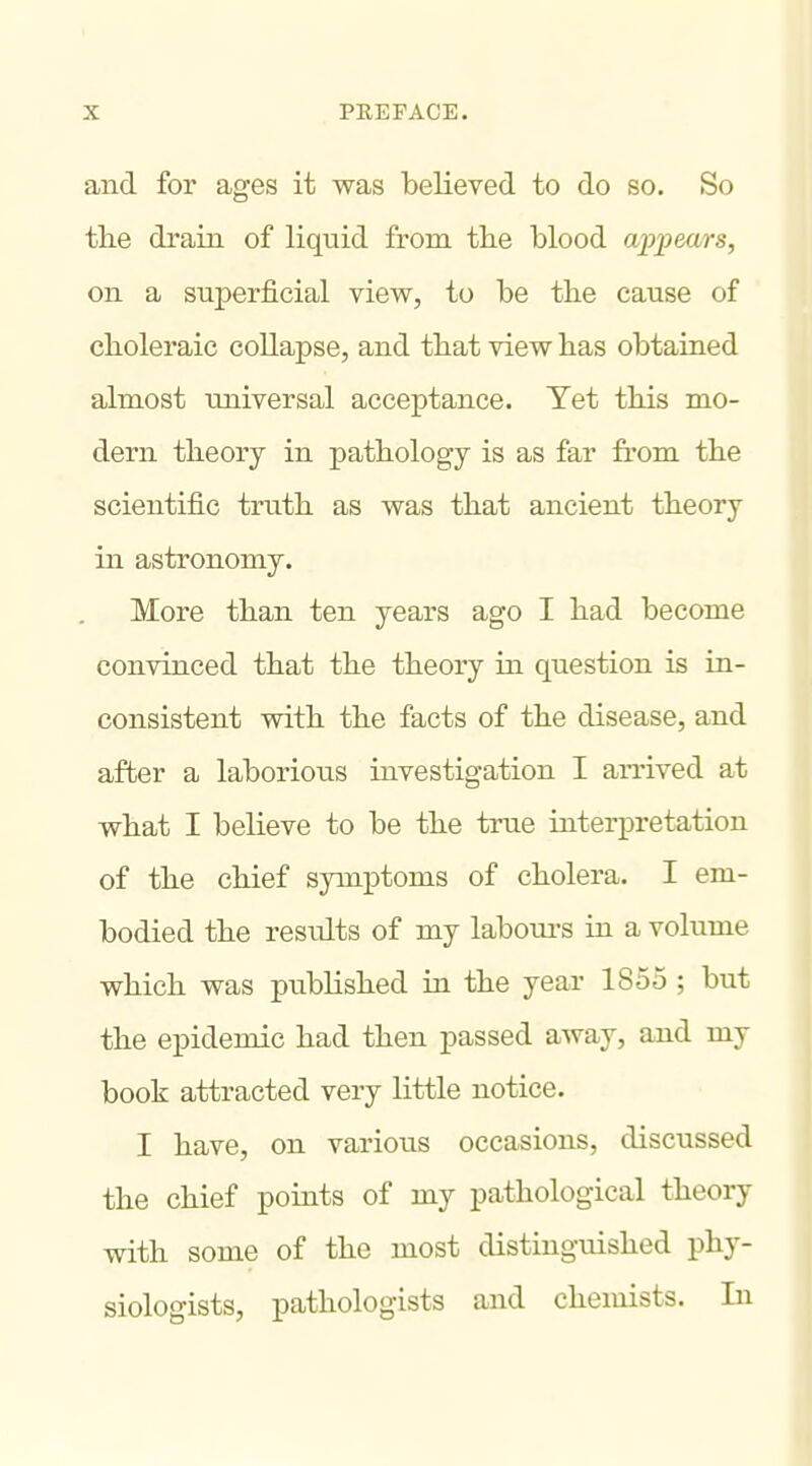 and for ages it was believed to do so. So tlie drain of liquid from the blood ajJiyears, on a superficial view, to be the cause of choleraic collapse, and that view has obtained almost universal acceptance. Yet this mo- dern theory in pathology is as far from the scientific truth as was that ancient theory in astronomy. More than ten years ago I had become convinced that the theory in question is in- consistent with the facts of the disease, and after a laborious investigation I arrived at what I believe to be the true interpretation of the chief symptoms of cholera. I em- bodied the results of my labours in a volume which was published in the year 1855 ; but the epidemic had then passed away, and my book attracted very little notice. I have, on various occasions, discussed the chief points of my pathological theory with some of the most distinguished phy- siologists, pathologists and chemists. In