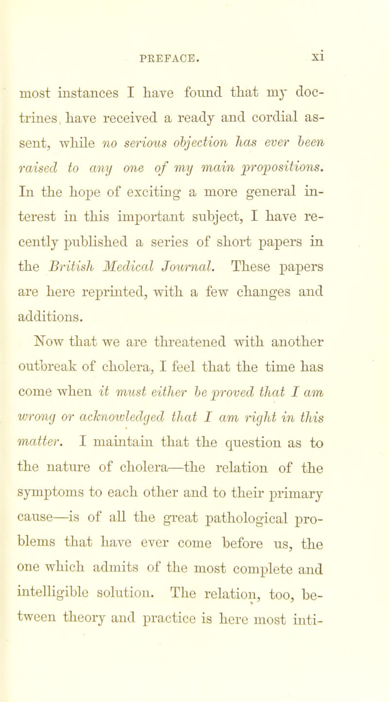 most instances I have fotmd tliat my doc- trines , have received a ready and cordial as- sent, whUe no serious objection lias ever been raised to any one of my main propositions. In the hope of exciting a more general in- terest in this important stibject, I have re- cently published a series of short papers in the British Medical Journal. These papers are here reprmted, with a few changes and additions. Now that we are threatened with another outbreak of cholera, I feel that the time has come when it must either he proved that I am vjrong or acknoivledcjed that I am right in this matter. I maintain that the question as to the nature of cholera—the relation of the symptoms to each other and to their primary cause—is of all the great pathological pro- blems that have ever come before us, the one which admits of the most complete and intelligible solution. The relation, too, be- tween theory and practice is here most inti-
